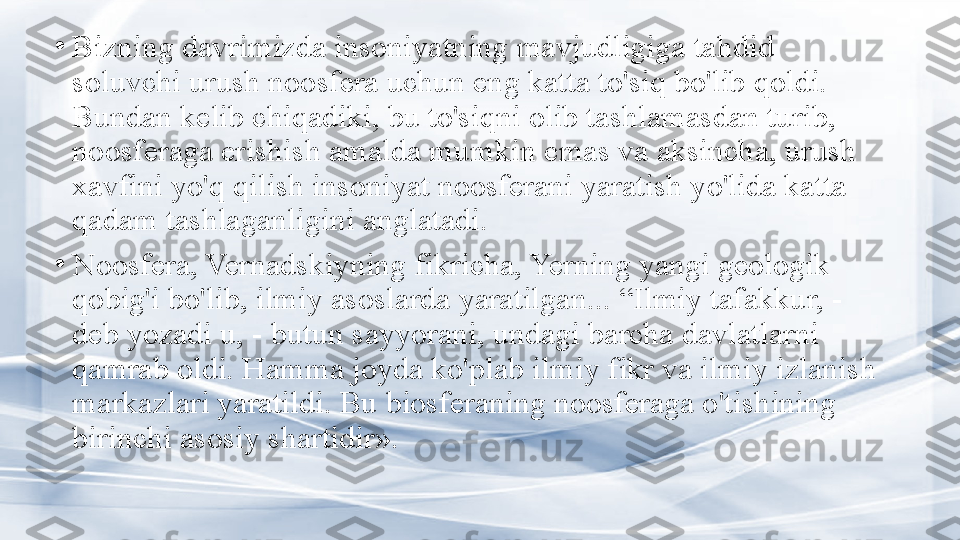 •
Bizning davrimizda insoniyatning mavjudligiga tahdid 
soluvchi urush noosfera uchun eng katta to'siq bo'lib qoldi. 
Bundan kelib chiqadiki, bu to'siqni olib tashlamasdan turib, 
noosferaga erishish amalda mumkin emas va aksincha, urush 
xavfini yo'q qilish insoniyat noosferani yaratish yo'lida katta 
qadam tashlaganligini anglatadi.
•
Noosfera, Vernadskiyning fikricha, Yerning yangi geologik 
qobig'i bo'lib, ilmiy asoslarda yaratilgan... “Ilmiy tafakkur, - 
deb yozadi u, - butun sayyorani, undagi barcha davlatlarni 
qamrab oldi. Hamma joyda ko'plab ilmiy fikr va ilmiy izlanish 
markazlari yaratildi. Bu biosferaning noosferaga o'tishining 
birinchi asosiy shartidir». 