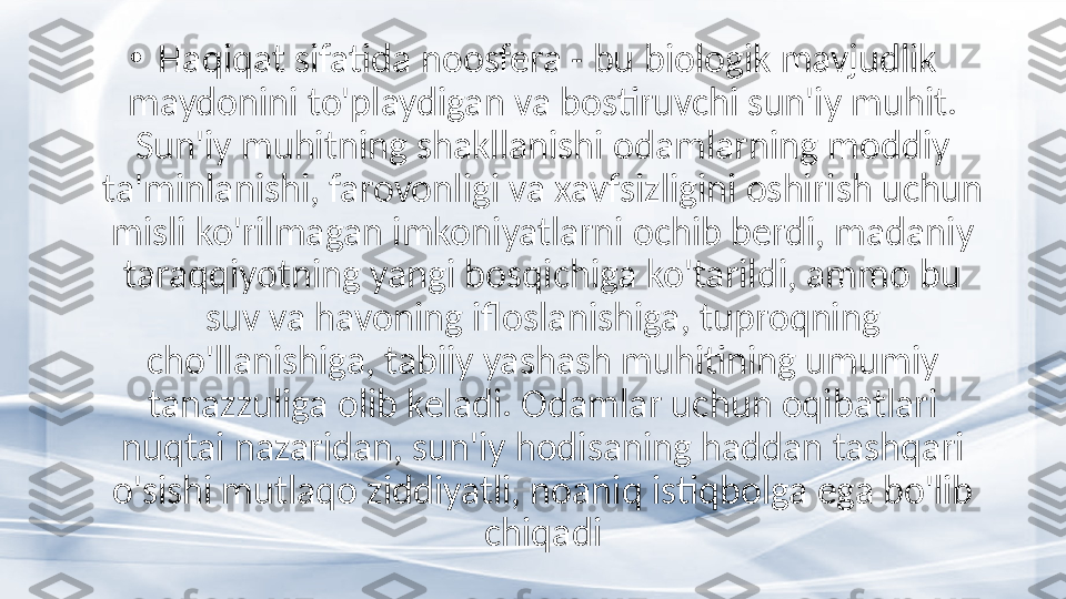 •
  Haqiqat sifatida noosfera - bu biologik mavjudlik 
maydonini to'playdigan va bostiruvchi sun'iy muhit. 
Sun'iy muhitning shakllanishi odamlarning moddiy 
ta'minlanishi, farovonligi va xavfsizligini oshirish uchun 
misli ko'rilmagan imkoniyatlarni ochib berdi, madaniy 
taraqqiyotning yangi bosqichiga ko'tarildi, ammo bu 
suv va havoning ifloslanishiga, tuproqning 
cho'llanishiga, tabiiy yashash muhitining umumiy 
tanazzuliga olib keladi. Odamlar uchun oqibatlari 
nuqtai nazaridan, sun'iy hodisaning haddan tashqari 
o'sishi mutlaqo ziddiyatli, noaniq istiqbolga ega bo'lib 
chiqadi 