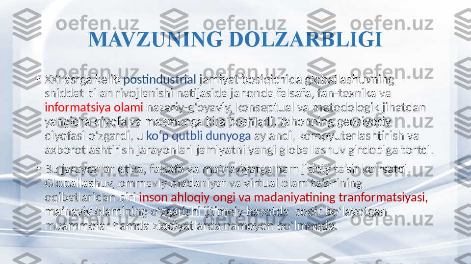 MAVZUNING DOLZARBLIGI
•
XXI asrga kelib  postindustrial  jamiyat bosiqichida globallashuvning 
shiddat bilan rivojlanishi natijasida jahonda falsafa, fan-texnika va 
informatsiya olami  nazariy-g‘oyaviy, konseptual va metodologik jihatdan 
yangicha qiyofa va mazmunga kira boshladi. Jahonning geosiyosiy 
qiyofasi o‘zgardi, u  ko‘p qutbli dunyoga  aylandi, kompyuterlashtirish va 
axborotlashtirish jarayonlari jamiyatni yangi globallashuv girdobiga tortdi. 
•
Bu jarayonlar etika, falsafa va ma’naviyatga ham jiddiy ta’sir ko‘rsatdi. 
Globallashuv, ommaviy madaniyat va virtual olam ta’sirining   
oqibatlaridan biri  inson ahloqiy ongi va madaniyatining tranformatsiyasi,  
ma’naviy olamining o‘zgarishi ijtimoiy hayotda  sodir bo‘layotgan  
muammolar hamda ziddiyatlarda namoyon bo‘lmoqda.   