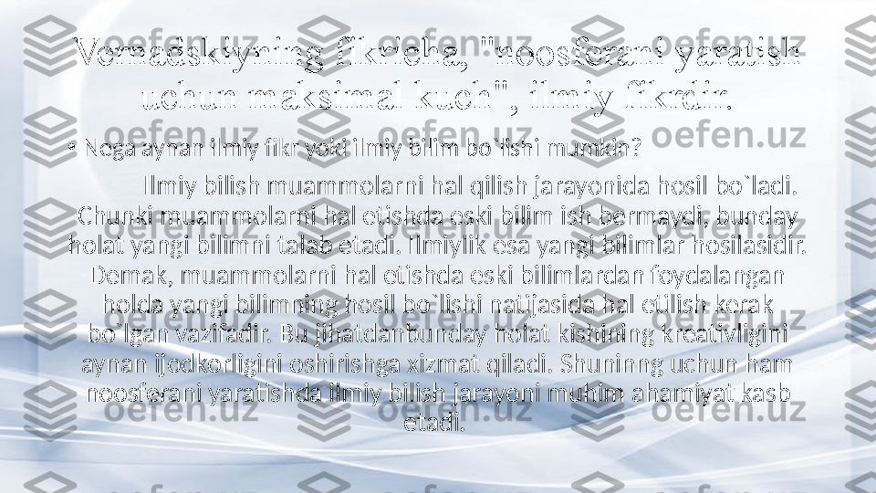 Vernadskiyning fikricha, "noosferani yaratish 
uchun maksimal kuch", ilmiy fikrdir.
•
Nega aynan ilmiy fikr yoki ilmiy bilim bo`lishi mumkin? 
Ilmiy bilish muammolarni hal qilish jarayonida hosil bo`ladi. 
Chunki muammolarni hal etishda eski bilim ish bermaydi, bunday 
holat yangi bilimni talab etadi. Ilmiylik esa yangi bilimlar hosilasidir. 
Demak, muammolarni hal etishda eski bilimlardan foydalangan 
holda yangi bilimning hosil bo`lishi natijasida hal etilish kerak 
bo`lgan vazifadir. Bu jihatdanbunday holat kishining kreativligini 
aynan ijodkorligini oshirishga xizmat qiladi. Shuninng uchun ham 
noosferani yaratishda ilmiy bilish jarayoni muhim ahamiyat kasb 
etadi.  