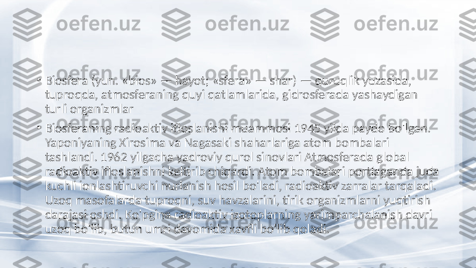 •
Biosfera (yun. «bios» — hayot; «sfera» — shar) — quruqlik yuzasida, 
tuproqda, atmosferaning quyi qatlamlarida, gidrosferada yashaydigan 
turli organizmlar 
•
Biosferaning radioaktiv ifloslanishi muammosi 1945 yilda paydo bo'lgan. 
Yaponiyaning Xirosima va Nagasaki shaharlariga atom bombalari 
tashlandi. 1962 yilgacha yadroviy qurol sinovlari Atmosferada global 
radioaktiv ifloslanishni keltirib chiqardi. Atom bombalari portlaganda juda 
kuchli ionlashtiruvchi nurlanish hosil bo'ladi, radioaktiv zarralar tarqaladi. 
Uzoq masofalarda tuproqni, suv havzalarini, tirik organizmlarni yuqtirish 
darajasi oshdi. Ko'pgina radioaktiv izotoplarning yarimparchalanish davri 
uzoq bo'lib, butun umri davomida xavfli bo'lib qoladi. 