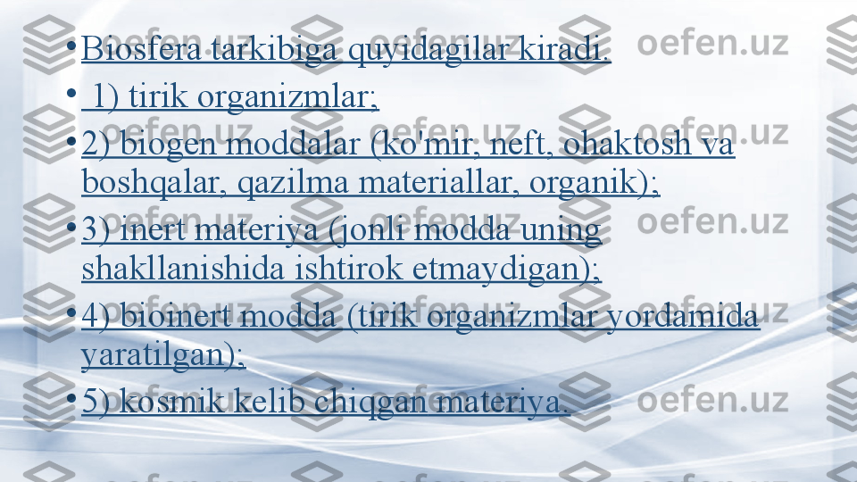      •
Biosfera tarkibiga quyidagilar kiradi.
•
  1) tirik organizmlar;
•
2) biogen moddalar (ko'mir, neft, ohaktosh va 
boshqalar, qazilma materiallar, organik);
•
3) inert materiya (jonli modda uning 
shakllanishida ishtirok etmaydigan);
•
4) bioinert modda (tirik organizmlar yordamida 
yaratilgan);
•
5) kosmik kelib chiq gan  materiya. 