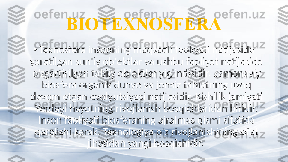 BIOTEXNOSFERA
•
Texnosfera insonning maqsadli faoliyati natijasida 
yaratilgan sun'iy ob'ektlar va ushbu faoliyat natijasida 
o'zgartirilgan tabiiy ob'ektlar yig'indisidir.  Zamonaviy 
biosfera organik dunyo va jonsiz tabiatning uzoq 
davom etgan evolyutsiyasi natijasidir. Kishilik jamiyati 
Yerdagi hayotning rivojlanish bosqichlaridan biridir. 
Inson faoliyati biosferaning ajralmas qismi sifatida 
qaralishi kerak. Texnologiya o'z rivojlanishining sifat 
jihatidan yangi bosqichidir.  