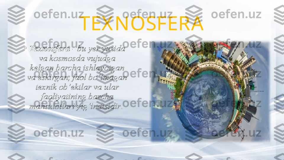 TEX N OSFERA
•
Texnosfera  - bu yer yuzida 
va kosmosda vujudga 
kelgan barcha ishlayotgan 
va eskirgan, faol bo‘lmagan 
texnik ob’ektlar va ular 
faoliyatining barcha 
mahsulotlari yig‘indisidir .  