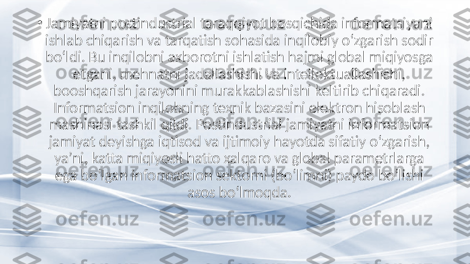 •
Jamiyatni postindustrial taraqqiyot bosqichida informatsiyani 
ishlab chiqarish va tarqatish sohasida inqilobiy o‘zgarish sodir 
bo‘ldi. Bu inqilobni axborotni ishlatish hajmi global miqiyosga 
etgani, mehnatni jadallashishi va intellektuallashishi, 
booshqarish jarayonini murakkablashishi keltirib chiqaradi. 
Informatsion inqilobning texnik bazasini elektron hisoblash 
mashinasi tashkil qildi. Postindustrial jamiyatni informatsion 
jamiyat deyishga iqtisod va ijtimoiy hayotda sifatiy o‘zgarish, 
ya’ni, katta miqiyosli hatto xalqaro va global parametrlarga 
ega bo‘lgan informatsion sektorni (bo‘limni) paydo bo‘lishi 
asos bo‘lmoqda. 