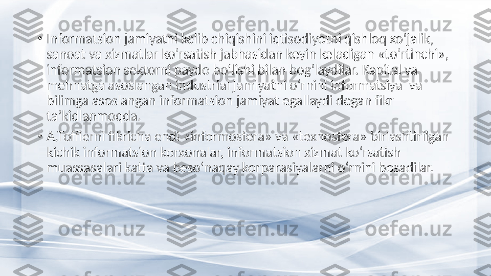 •
Informatsion jamiyatni kelib chiqishini iqtisodiyotni qishloq xo‘jalik, 
sanoat va xizmatlar ko‘rsatish jabhasidan keyin keladigan «to‘rtinchi», 
informatsion sektorni paydo bo‘lishi bilan bog‘laydilar. Kapital va 
mehnatga asoslangan industrial jamiyatni o‘rnini informatsiya  va 
bilimga asoslangan informatsion jamiyat egallaydi degan fikr 
ta’kidlanmoqd a .
•
A.Tofflerni fikricha endi «informosfera» va «texnosfera» birlashtirilgan 
kichik informatsion korxonalar, informatsion xizmat ko‘rsatish 
muassasalari katta va beso‘naqay korparasiyalarni o‘rnini bosadilar. 