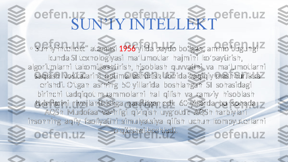 SUN’IY INTELLEKT
•
Sun'iy intellekt" atamasi  1956  yilda paydo bo'lgan, ammo bugungi 
kunda SI texnologiyasi  ma'lumotlar  hajmini  ko'paytirish,  
algoritmlarni  takomillashtirish, hisoblash  quvvatini  va  ma'lumotlarni 
 saqlash  vositalarini  optimallashtirish  fonida haqiqiy mashhurlikka 
erishdi. O'tgan  asrning  50-yillarida  boshlangan  SI  sohasidagi  
birinchi  tadqiqot muammolarni  hal  qilish  va  ramziy  hisoblash  
tizimlarini  rivojlantirishga  qaratilgan edi.  60-yillarda  bu  sohada  
AQSh  Mudofaa  vazirligi  qiziqish  uyg'otdi:  AQSh harbiylari  
insonning  aqliy  faoliyatini  simulyatsiya  qilish  uchun  kompyuterlarni 
o'qitishni boshladi.  