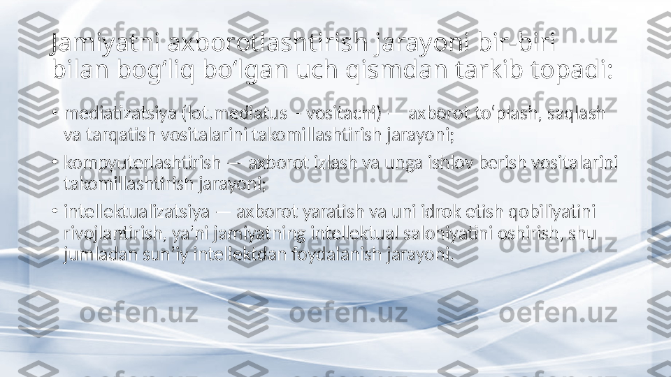 Jamiyatni axborotlashtirish jarayoni bir-biri 
bilan bog‘liq bo‘lgan uch qismdan tarkib topadi: 
•
mediatizatsiya (lot.mediatus  - vositachi) — axborot to‘plash, saqlash 
va tarqatish vositalarini takomillashtirish jarayoni; 
•
kompyuterlashtirish — axborot izlash va unga ishlov berish vositalarini 
takomillashtirish jarayoni; 
•
intellektualizatsiya — axborot yaratish va uni idrok etish qobiliyatini 
rivojlantirish, ya’ni jamiyatning intellektual salohiyatini oshirish, shu 
jumladan sun’iy intellektdan foydalanish jarayoni.  