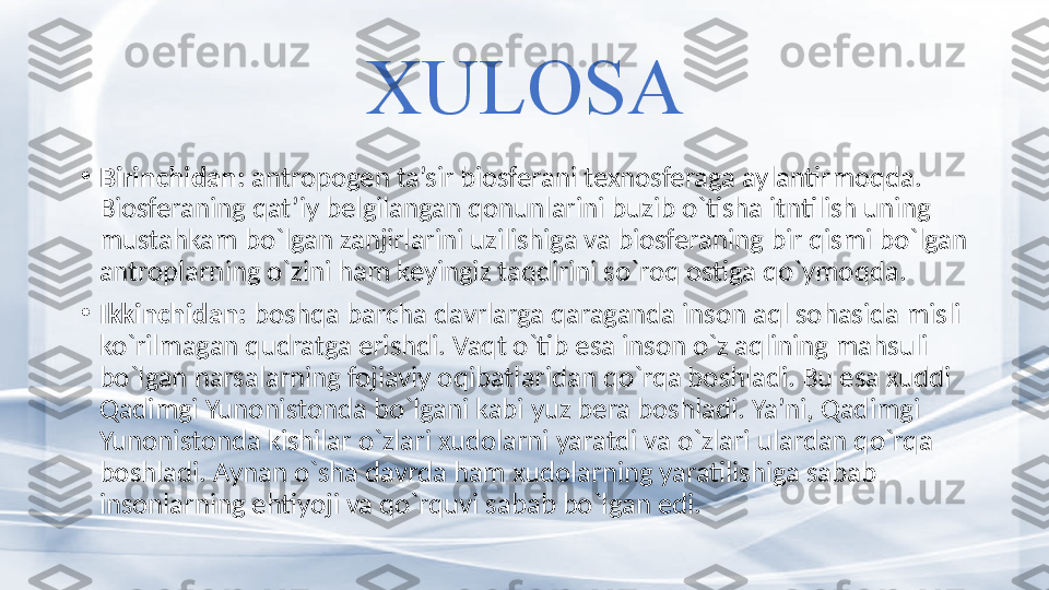 XULOSA
•
Birinchidan:  antropogen ta’sir biosferani texnosferaga aylantirmoqda. 
Biosferaning qat’iy belgilangan qonunlarini buzib o`tisha itntilish uning 
mustahkam bo`lgan zanjirlarini uzilishiga va biosferaning bir qismi bo`lgan 
antroplarning o`zini ham keyingiz taqdirini so`roq ostiga qo`ymoqda. 
•
Ikkinchidan:  boshqa barcha davrlarga qaraganda inson aql sohasida misli 
ko`rilmagan qudratga erishdi. Vaqt o`tib esa inson o`z aqlining mahsuli 
bo`lgan narsalarning fojiaviy oqibatlaridan qo`rqa boshladi. Bu esa xuddi 
Qadimgi Yunonistonda bo`lgani kabi yuz bera boshladi. Ya’ni, Qadimgi 
Yunonistonda kishilar o`zlari xudolarni yaratdi va o`zlari ulardan qo`rqa 
boshladi. Aynan o`sha davrda ham xudolarning yaratilishiga sabab 
insonlarning ehtiyoji va qo`rquvi sabab bo`lgan edi.  