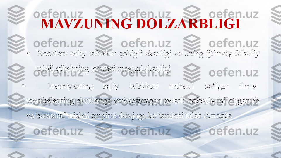 MAVZUNING DOLZARBLIGI
•
N oosfera  aqliy  tafakkur  qobig‘ i  ekanligi  va  uning  ijtimoiy-falsafiy 
tahlil qilishning zarurati mavjud ekanligi
•
Insoniyatning  aqliy  tafakkuri  mahsuli  bo‘lgan  ilmiy-
texnikalarning  ekotizmga  yetkazayotgan  zararli  oqibatlarini  o‘rganish 
va barataraf etishni empiric darajaga ko‘tarishni talab etmoqda  