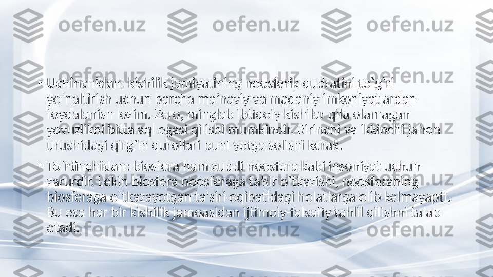 •
Uchinchidan : kishilik jamiyatining noosferik qudratini to`g`ri 
yo`naltirish uchun barcha ma’naviy va madaniy imkoniyatlardan 
foydalanish lozim. Zero, minglab ibtidoiy kishilar qila olamagan 
yovuzlikni bitta aql egasi qilishi mumkindir. Birinchi va ikkinchi jahon 
urushidagi qirg`in qurollari buni yotga solishi kerak. 
•
To`rtinchidan:  biosfera ham xuddi noosfera kabi insoniyat uchun 
zarurdir. Lekin biosfera noosferaga ta’sir o`tkazishi, noosferaning 
biosferaga o`tkazayotgan ta’siri oqibatidagi holatlarga olib kelmayapti. 
Bu esa har bir kishilik jamoasidan ijtimoiy-falsafiy  tahlil  qilishni talab 
etadi. 