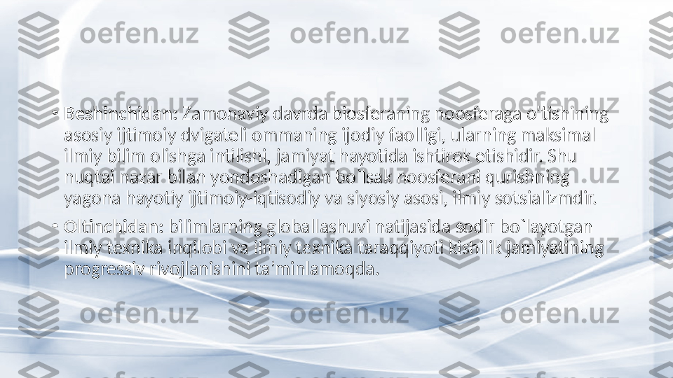 •
Beshinchidan:  Zamonaviy davrda biosferaning noosferaga o'tishining 
asosiy ijtimoiy dvigateli ommaning ijodiy faolligi, ularning maksimal 
ilmiy bilim olishga intilishi, jamiyat hayotida ishtirok etishidir. Shu 
nuqtai nazar bilan yondoshadigan bo`lsak noosferani qurishning 
yagona hayotiy ijtimoiy-iqtisodiy va siyosiy asosi, ilmiy sotsializmdir.
•
Oltinchidan:  bilimlarning globallashuvi natijasida sodir bo`layotgan 
ilmiy texnika inqilobi va ilmiy texnika taraqqiyoti kishilik jamiyatining 
progressiv rivojlanishini ta’minlamoqda. 