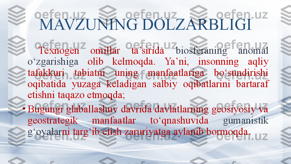 MAVZUNING DOLZARBLIGI
•
  T exnogen  omillar  ta’sirida  biosferaning  anomal 
o‘zgarishiga  olib  kelmoqda.  Ya’ni,  insonning  aqliy 
tafakkuri  tabiatni  uning  manfaatlariga  bo‘sundirishi 
oqibatida  yuzaga  keladigan  salbiy  oqibatlarini  bartaraf 
etishni taqazo etmoqda;
•
Bugungi glaballashuv davrida davlatlarning geosiyosiy va 
geostrategik  manfaatlar  to‘qnashuvida  gumanistik 
g‘oyalar ni targ‘ib etish zaruriyatga aylanib bormoqda .  