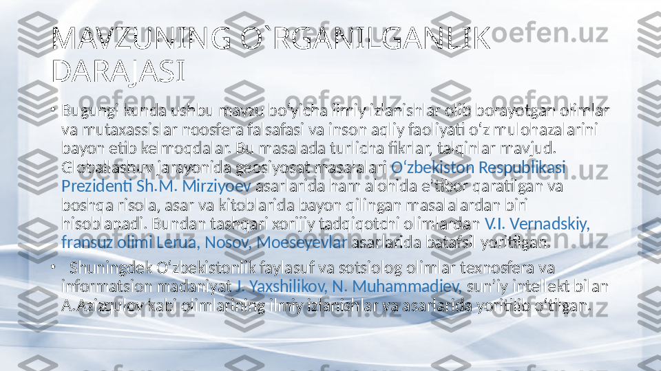 MAVZUNING O`RGANILGANLIK 
DARA JASI
•
Bugungi kunda ushbu mavzu bo‘yicha ilmiy izlanishlar olib borayotgan olimlar 
va mutaxassislar noosfera falsafasi va inson aqliy faoliyati o‘z mulohazalarini 
bayon etib kelmoqdalar. Bu masalada turlicha fikrlar, talqinlar mavjud. 
Globallashuv jarayonida geosiyosat masalalari  O‘zbekiston Respublikasi 
Prezidenti Sh.M. Mirziyoev  asarlarida ham alohida e’tibor qaratilgan va 
boshqa risola, asar va kitoblarida bayon qilingan masalalardan biri 
hisoblanadi. Bundan tashqari xorijiy tadqiqotchi olimlardan  V.I. Vernadskiy, 
fransuz olimi Lerua , Nosov, Moeseyev lar  asarlarida batafsil yoritilgan.
•
   Shuningdek O‘zbekistonlik faylasuf va sotsiolog olimlar  texnosfera va 
informatsion madaniyat  J. Yaxshilikov, N. Muhammadiev,  sun’ iy intellekt bilan 
A.Azizqulov  kabi olimlarining ilmiy izlanishlar va asarlarida yoritilib o‘tilgan.  