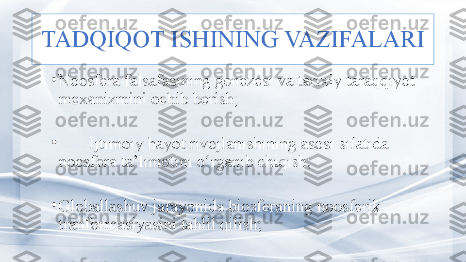 TADQIQOT ISHINING VAZIFALARI
•
Noosfera falsafasining genezesi va tarixiy taraqqiyot 
mexanizmini ochib berish;
•
I jtimoiy hayot rivojlanishining asosi sifatida 
noosfera ta’limotin i  o‘rganib chiqish;    
•
G loballashuv jarayonida biosferaning noosferik 
tranformasiyasini tahlil qilish;  