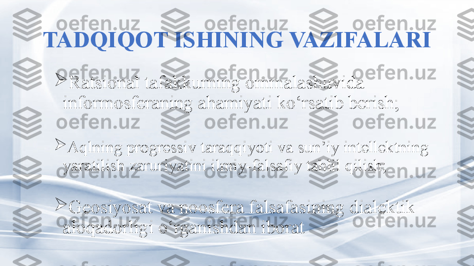 TADQIQOT ISHINING VAZIFALARI

R atsional tafakkurning ommalashuvida  
informosferaning ahamiyati ko‘rsatib berish ;

Aqlning progressiv taraqqiyoti va sun’iy intellektning 
yaratilish zaruriyatini ilmiy-falsafiy tahlil qilish; 

Geosiyosat va noosfera falsafasining dialektik 
aloqadorligi o‘rganishdan iborat 