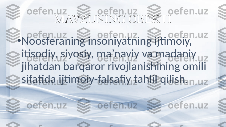 MAVZUNING OBEKTI
•
Noosferaning insoniyatning ijtimoiy, 
itisodiy, siyosiy, ma’naviy va madaniy 
jihatdan barqaror rivojlanishining omili 
sifatida ijtimoiy-falsafiy tahlil qilish.  