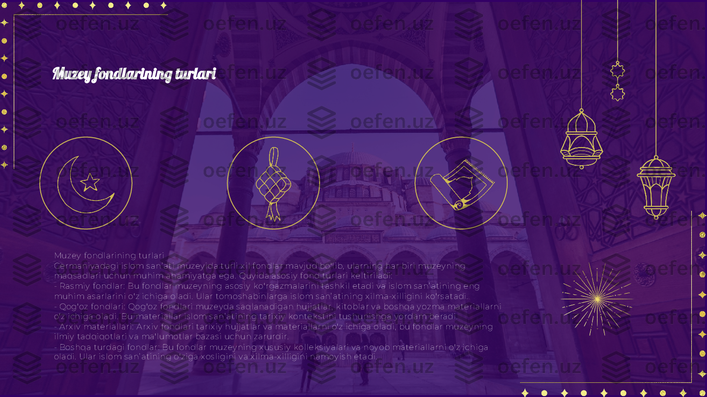 Muzey  f ondl ari ning turlari
Germani y adagi  is lom s anʼ ati muzey ida turli  x il  f ondl ar mav jud bo'l ib,  ularning har bi ri  muzey ni ng 
maqs adlari  uchun muhi m ahami y atga ega.  Quy i da as os iy  f ond turlari k el ti rila di:
- Ras mi y  f ondlar:  Bu f ondlar muzey ni ng as os i y  k o'rgazmalarini tas hk il  etadi  v a i s l om s anʼ atining eng 
muhim as arl arini  o'z ichiga ol adi.  Ular tomos habi nlarga is lom s anʼ ati ning x il ma-x il li gini  k o'rs atadi.
- Qog'oz f ondlari:  Qog'oz f ondl ari  muzey da s aql anadigan huj jatl ar,  k itobl ar v a bos hqa y ozma materi allarni  
o'z ichi ga ola di .  Bu materiall ar i s l om s anʼ atini ng tarix iy  k ontek s tini tus hunis hga y ordam beradi.
- A rx iv  materi allari :  A rx iv  f ondl ari tarix i y  huj jatlar v a materiall arni o'z ichi ga oladi ,  bu f ondl ar muzey ning 
il miy  tadqiqotlari  v a ma'lumotl ar bazas i uchun zarurdir.
- Bos hqa turdagi  f ondl ar:  Bu f ondl ar muzey ning x us us iy  k ol lek s iy al ari v a noy ob material larni o'z ichiga 
oladi .  Ular is lom s anʼ atining o'zi ga x os l igini v a x i lma-x il ligini  namoy i s h etadi.Muzey fondlarining turlari 
