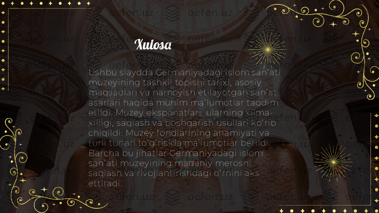 Xulosa
Us hbu s lay dda Germaniy adagi is lom s anʼ ati 
muzey ining tas hk il  topis hi tarix i,  as os iy  
maqs adlari v a namoy is h etilay otgan s anʼ at 
as arlari haqida muhim maʼ lumotlar taqdim 
eti ldi.  Muzey  ek s ponatlari,  ularni ng x ilma-
x ill igi,  s aqlas h v a bos hqaris h us ullari k o‘ rib 
chiqildi.  Muzey  f ondlarining ahamiy ati v a 
turli turlari to‘ g‘ ris ida maʼ lumotlar berildi.  
Barcha bu j ihatlar Germaniy adagi is lom 
s anʼ ati muzey i ni ng madaniy  meros ni 
s aqlas h v a riv ojlantiris hdagi o‘ rnini ak s  
ettiradi. 