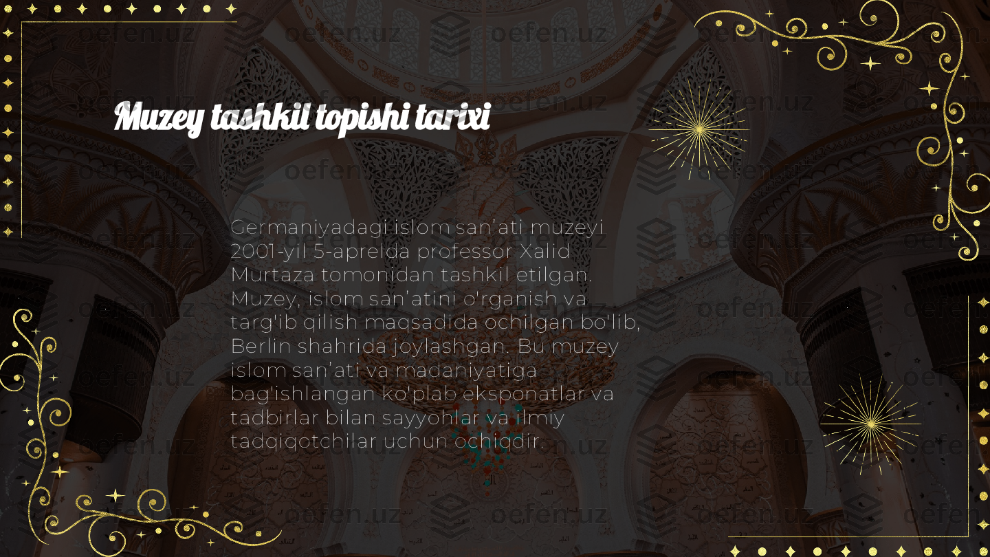 Muzey tashkil topishi tarixi
Germani y adagi  is lom s anʼ ati  muzey i  
2001-y i l 5-aprel da prof es s or X alid 
Mur taza tomoni dan tas hk il etil gan.  
Muzey ,  i s l om s anʼ atini  o'rganis h v a 
targ'ib qi li s h maqs adida ochi lgan bo'li b,  
Berl in s hahrida j oy las hgan.  Bu muzey  
is l om s anʼ ati v a madani y atiga 
bag'is hlangan k o'plab ek s ponatlar v a 
tadbirl ar bil an s ay y ohl ar v a i lmiy  
tadqiqotchil ar uchun ochiqdi r. 