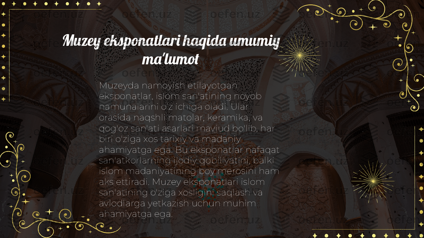 Muzey eksponatlari haqida umumiy 
ma'lumot
Muzeyda namoyish etilayotgan 
eksponatlar, islom san'atining noyob 
namunalarini o'z ichiga oladi. Ular 
orasida naqshli matolar, keramika, va 
qog'oz san'ati asarlari mavjud bo'lib, har 
biri o'ziga xos tarixiy va madaniy 
ahamiyatga ega. Bu eksponatlar nafaqat 
san'atkorlarning ijodiy qobiliyatini, balki 
islom madaniyatining boy merosini ham 
aks ettiradi. Muzey eksponatlari islom 
san'atining o'ziga xosligini saqlash va 
avlodlarga yetkazish uchun muhim 
ahamiyatga ega. 