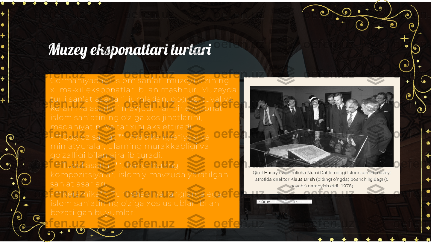 Muzey eksponatlari turlari
Germaniy adagi is lom s anʼ ati muzey i o'zining 
x ilma-x il ek s ponatlari bilan mas hhur.  Muzey da 
turli s an'at as arlari,  j umladan,  qog'oz ,  tuv al v a 
k eramik a as arlari mav j ud.  Har bir ek s ponat 
is lom s anʼ atining o'z iga x os  j ihatlarini,  
madaniy atini v a tarix ini ak s  ettiradi.  
- * * Qog'oz s an'ati* * :  A rab k aligrafi y as i v a 
miniaty uralar,  ularning murak k abligi v a 
go'zalligi bilan aj ralib turadi.
- * * T uv al as arlari* * :  Rang-barang 
k ompoz its iy alar,  is lomiy  mav zuda y aratilgan 
s an'at as arlari.
- * * Keramik a* * :  T urli s hak l v a ranglarga ega,  
is lom s anʼ atining o'z iga x os  us lublari bilan 
bez atilgan buy umlar. Photo by  Aaliyah Ahmed  on  Unsplash 