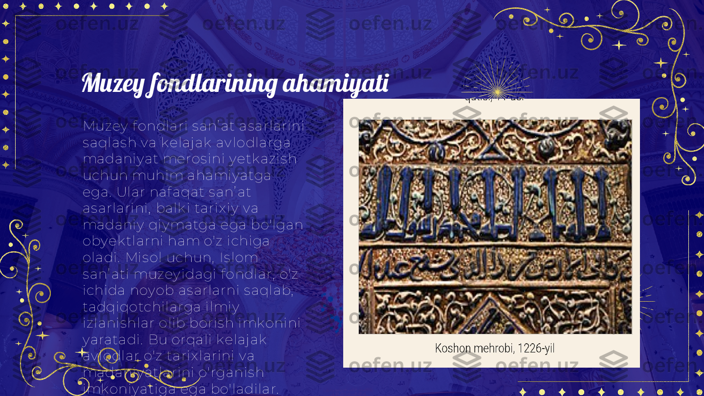 Muzey fondlarining ahamiyati
Muzey  f ondlari s anʼ at as arlarini 
s aqlas h v a k elaj ak  av lodlarga 
madaniy at meros ini y etk az is h 
uchun muhim ahami y atga 
ega.  Ular naf aqat s anʼ at 
as arlarini,  balk i tarix iy  v a 
madaniy  qiy matga ega bo'lgan 
oby ek tlarni ham o'z  ichiga 
oladi.  Mis ol uchun,  Is l om 
s anʼ ati muzey idagi f ondl ar,  o'z  
ichida noy ob as arlarni s aqlab,  
tadqiqotchilarga ilmiy  
iz lanis hlar olib boris h imk onini 
y aratadi.  Bu orqali  k elaj ak  
av lodlar o'z  tarix larini v a 
madaniy atlarini o'rganis h 
imk oniy atiga ega bo'ladilar.  
Muzey  f ondlari ilmiy  
tadqiqotlar uchun muhi m 
manba bo'lib,  y angi bilimlar v a 
tus hunchalar y aratadi. 