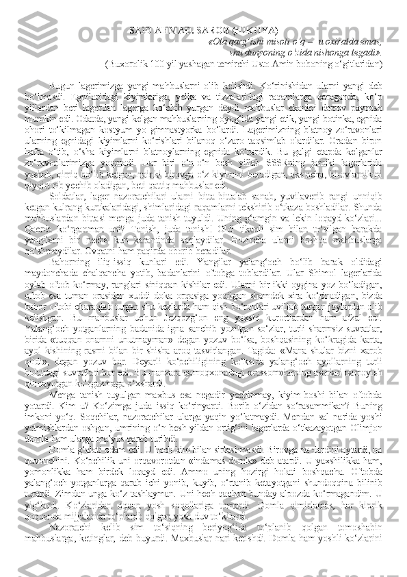 SAID AHMAD. SAROB (HIKOYA)
«Ota qarg’ishi misoli o‘q — u oxiratda emas,
shu dunyoning o‘zida nishonga tegadi».
(Buxorolik 100 yil yashagan temirchi Usto Amin boboning o‘gitlaridan)
Bugun   lagerimizga   yangi   mahbuslarni   olib   kelishdi.   Ko‘rinishidan   ularni   yangi   deb
bo‘lmasdi.   Egnilaridagi   kiyimlariga,   yelka   va   tizzalaridagi   raqamlarga   qaraganda,   ko‘p
yillardan   beri   lagerdan   lagerga   ko‘chib   yurgan   daydi   mahbuslar   ekanini   darrov   payqash
mumkin edi. Odatda, yangi kelgan mahbuslarning oyog‘ida yangi etik, yangi botinka, egnida
ohori   to‘kilmagan   kostyum   yo   gimnastyorka   bo‘lardi.   Lagerimizning   blatnoy-zo‘ravonlari
ularning   egnidagi   kiyimlarni   ko‘rishlari   bilanoq   o‘zaro   taqsimlab   olardilar.   Oradan   biron
hafta   o‘tib,   o‘sha   kiyimlarni   blatnoylarning   egnida   ko‘rardik.   Bu   galgi   etapda   kelganlar
zo‘ravonlarimizga   yoqmadi.   Har   biri   o‘n-o‘n   besh   yillab   SSSRning   jamiki   lagerlarida
yashab, qirriq bo‘lib ketgan, nainki birovga o‘z kiyimini beradigan, aksincha, birovlarnikini
qiyqirtirib yechib oladigan, beti qattiq mahbuslar edi.
Soldatlar,   lager   nazoratchilari   ularni   bitta-bittalab   sanab,   yuvilaverib   rangi   unniqib
ketgan kulrang kurtkalaridagi, shimlaridagi raqamlarni tekshirib o‘tkaza boshladilar. Shunda
mahbuslardan   bittasi   menga   juda   tanish   tuyuldi.   Uning   g‘amgin   va   lekin   loqayd   ko‘zlari...
Qaerda   ko‘rganman   uni?   Tanish,   juda   tanish!   Oldi   tikanli   sim   bilan   to‘silgan   barakda
yangilarni   bir   necha   kun   karantinda   saqlaydilar.   Hozircha   ularni   boshqa   mahbuslarga
qo‘shmaydilar. Ovqatni ham paqirda oborib beradilar.
Bahorning   iliq-issiq   kunlari   edi.   Yangilar   yalang‘och   bo‘lib   barak   oldidagi
maydonchada   chalqancha   yotib,   badanlarini   oftobga   toblardilar.   Ular   Shimol   lagerlarida
oylab   oftob   ko‘rmay,   ranglari   siniqqan   kishilar   edi.   Ularni   bir-ikki   oygina   yoz   bo‘ladigan,
oftob   esa   tuman   orasidan   xuddi   doka   orqasiga   yoqilgan   shamdek   xira   ko‘rinadigan,   bizda
bahor oftobi charaqlab turgan shu kezlarda ham qish bo‘ronlari uvillab turgan joylardan olib
kelishgan.   Bu   mahbuslar   uchun   Jezqozg‘on   eng   yaxshi   kurortlardan   ham   afzal   edi.
Yalang‘och   yotganlarning   badanida   igna   sanchib   yozilgan   so‘zlar,   turli   sharmsiz   suvratlar,
birida   «tuqqan   onamni   unutmayman»   degan   yozuv   bo‘lsa,   boshqasining   ko‘kragida   karta,
ayol   kishining   rasmi   bilan   bir   shisha   aroq   tasvirlangan.   Tagida:   «Mana   shular   bizni   xarob
qildi»,   degan   yozuv   bor.   Deyarli   ko‘pchiligining   ko‘ksida   yalang‘och   ayollarning   turli
holatdagi suvratlari bor edi. Bu manzara qamoqxonadagi «rassom»larning asarlari namoyish
qilinayotgan ko‘rgazmaga o‘xshardi. 
Menga   tanish   tuyulgan   maxbus   esa   negadir   yechinmay,   kiyim-boshi   bilan   oftobda
yotardi.   Kim   u?   Ko‘zimga   juda   issiq   ko‘rinyapti.   Borib   o‘zidan   so‘rasammikan?   Buning
imkoni   yo‘q.   Soqchilar,   nazoratchilar   ularga   yaqin   yo‘latmaydi.   Mendan   sal   narida   yoshi
yetmishlardan oshgan, umrining o‘n besh yildan ortig‘ini lagerlarda o‘tkazayotgan Olimjon
domla ham ularga ma’yus qarab turibdi.
Domla g‘alati odam edi. U hech kim bilan sirlashmasdi. Birovga na dardini aytardi, na
quvonchini.  Ko‘pchilik  uni  orqavorotdan  «indamas  domla»  deb   atardi.  U  yaxshilikka   ham,
yomonlikka   ham   birdek   loqayd   edi.   Ammo   uning   hozirgi   holati   boshqacha.   Oftobda
yalang‘och   yotganlarga   qarab   ichi   yonib,   kuyib,   o‘rtanib   ketayotgani   shundoqqina   bilinib
turardi. Zimdan unga ko‘z tashlayman. Uni hech qachon bunday alpozda ko‘rmagandim. U
yig‘lardi.   Ko‘zlaridan   oqqan   yosh   soqollariga   tomardi.   Domla   qimirlamas,   har   kiprik
qoqqanda mijjalarida to‘planib qolgan yosh duv to‘kilardi.
Nazoratchi   kelib   sim   to‘siqning   beriyog‘ida   to‘planib   qolgan   tomoshabin
mahbuslarga, ketinglar, deb buyurdi. Maxbuslar nari ketishdi. Domla ham yoshli ko‘zlarini 