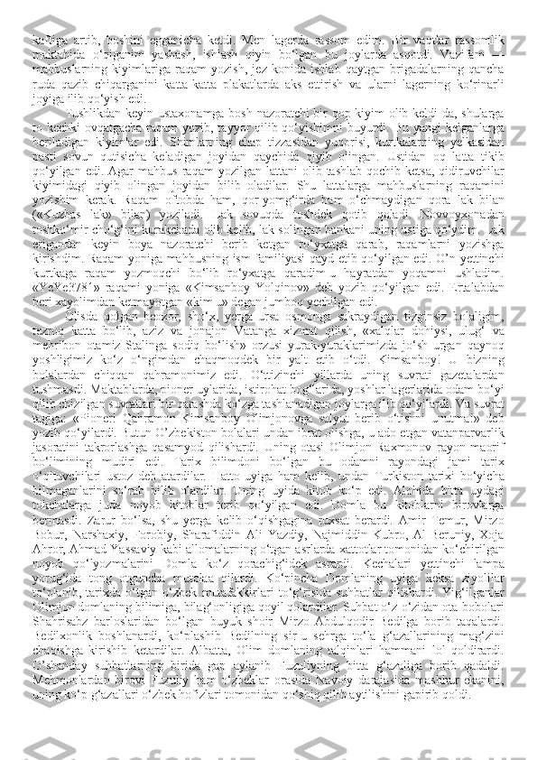 kaftiga   artib,   boshini   egganicha   ketdi.   Men   lagerda   rassom   edim.   Bir   vaqtlar   rassomlik
maktabida   o‘qiganim   yashash,   ishlash   qiyin   bo‘lgan   bu   joylarda   asqotdi.   Vazifam   —
mahbuslarning   kiyimlariga   raqam   yozish,   jez   konida   ishlab   qaytgan   brigadalarning   qancha
ruda   qazib   chiqarganini   katta-katta   plakatlarda   aks   ettirish   va   ularni   lagerning   ko‘rinarli
joyiga ilib qo‘yish edi.
Tushlikdan keyin ustaxonamga bosh nazoratchi bir qop kiyim olib keldi-da, shularga
to kechki ovqatgacha raqam  yozib, tayyor  qilib qo‘yishimni  buyurdi. Bu yangi kelganlarga
beriladigan   kiyimlar   edi.   Shimlarning   chap   tizzasidan   yuqorisi,   kurtkalarning   yelkasidan
pasti   sovun   qutisicha   keladigan   joyidan   qaychida   qiyib   olingan.   Ustidan   oq   latta   tikib
qo‘yilgan  edi.  Agar  mahbus   raqam   yozilgan  lattani   olib  tashlab  qochib  ketsa,  qidiruvchilar
kiyimidagi   qiyib   olingan   joyidan   bilib   oladilar.   Shu   lattalarga   mahbuslarning   raqamini
yozishim   kerak.   Raqam   oftobda   ham,   qor-yomg‘irda   ham   o‘chmaydigan   qora   lak   bilan
(«Kuzbas   lak»   bilan)   yoziladi.   Lak   sovuqda   toshdek   qotib   qoladi.   Novvoyxonadan
toshko‘mir cho‘g‘ini kurakchada olib kelib, lak solingan bankani uning ustiga qo‘ydim. Lak
erigandan   keyin   boya   nazoratchi   berib   ketgan   ro‘yxatga   qarab,   raqamlarni   yozishga
kirishdim. Raqam yoniga mahbusning ism-familiyasi qayd etib qo‘yilgan edi. O’n yettinchi
kurtkaga   raqam   yozmoqchi   bo‘lib   ro‘yxatga   qaradim-u   hayratdan   yoqamni   ushladim.
«YeYe3781»   raqami   yoniga   «Kimsanboy   Yolqinov»   deb   yozib   qo‘yilgan   edi.   Ertalabdan
beri xayolimdan ketmayotgan «kim u» degan jumboq yechilgan edi.
Olisda   qolgan   beozor,   sho‘x,   yerga   ursa   osmonga   sakraydigan   tizginsiz   bolaligim,
tezroq   katta   bo‘lib,   aziz   va   jonajon   Vatanga   xizmat   qilish,   «xalqlar   dohiysi,   ulug‘   va
mehribon   otamiz   Stalinga   sodiq   bo‘lish»   orzusi   yurak-yuraklarimizda   jo‘sh   urgan   qaynoq
yoshligimiz   ko‘z   o‘ngimdan   chaqmoqdek   bir   yalt   etib   o‘tdi.   Kimsanboy!   U   bizning
bolalardan   chiqqan   qahramonimiz   edi.   O‘ttizinchi   yillarda   uning   suvrati   gazetalardan
tushmasdi. Maktablarda, pioner uylarida, istirohat bog‘larida, yoshlar lagerlarida odam bo‘yi
qilib chizilgan suvratlari bir qarashda ko‘zga tashlanadigan joylarga ilib qo‘yilardi. Va suvrat
tagiga:   «Pioner!   Qahramon   Kimsanboy   Olimjonovga   salyut   berib   o‘tishni   unutma!»   deb
yozib qo‘yilardi. Butun O’zbekiston bolalari undan ibrat olishga, u ado etgan vatanparvarlik
jasoratini   takrorlashga   qasamyod   qilishardi.   Uning   otasi   Olimjon   Raxmonov   rayon   maorif
bo‘limining   mudiri   edi.   Tarix   bilimdoni   bo‘lgan   bu   odamni   rayondagi   jami   tarix
o‘qituvchilari   ustoz   deb   atardilar.   Hatto   uyiga   ham   kelib,   undan   Turkiston   tarixi   bo‘yicha
bilmaganlarini   so‘rab   bilib   olardilar.   Uning   uyida   kitob   ko‘p   edi.   Alohida   bitta   uydagi
tokchalarga   juda   noyob   kitoblar   terib   qo‘yilgan   edi.   Domla   bu   kitoblarni   birovlarga
bermasdi.   Zarur   bo‘lsa,   shu   yerga   kelib   o‘qishgagina   ruxsat   berardi.   Amir   Temur,   Mirzo
Bobur,   Narshaxiy,   Forobiy,   Sharafiddin   Ali   Yazdiy,   Najmiddin   Kubro,   Al-Beruniy,   Xoja
Ahror, Ahmad Yassaviy kabi allomalarning o‘tgan asrlarda xattotlar tomonidan ko‘chirilgan
noyob   qo‘lyozmalarini   Domla   ko‘z   qorachig‘idek   asrardi.   Kechalari   yettinchi   lampa
yorug‘ida   tong   otguncha   mutolaa   qilardi.   Ko‘pincha   Domlaning   uyiga   keksa   ziyolilar
to‘planib,   tarixda   o‘tgan   o‘zbek   mutafakkirlari   to‘g‘risida   suhbatlar   qilishardi.   Yig‘ilganlar
Olimjon domlaning bilimiga, bilag‘onligiga qoyil qolardilar. Suhbat o‘z-o‘zidan ota-bobolari
Shahrisabz   barloslaridan   bo‘lgan   buyuk   shoir   Mirzo   Abdulqodir   Bedilga   borib   taqalardi.
Bedilxonlik   boshlanardi,   ko‘plashib   Bedilning   sir-u   sehrga   to‘la   g‘azallarining   mag‘zini
chaqishga   kirishib   ketardilar.   Albatta,   Olim   domlaning   talqinlari   hammani   lol   qoldirardi.
O’shanday   suhbatlarning   birida   gap   aylanib   Fuzuliyning   bitta   g‘azaliga   borib   qadaldi.
Mehmonlardan   birovi   Fuzuliy   ham   o‘zbeklar   orasida   Navoiy   darajasida   mashhur   ekanini,
uning ko‘p g‘azallari o‘zbek hofizlari tomonidan qo‘shiq qilib aytilishini gapirib qoldi. 