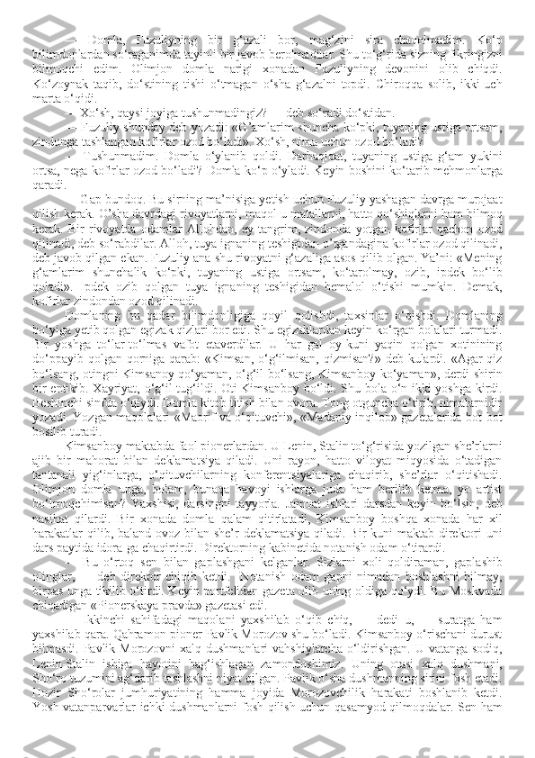 —   Domla,   Fuzuliyning   bir   g‘azali   bor,   mag‘zini   sira   chaqolmadim.   Ko‘p
bilimdonlardan so‘raganimda tayinli bir javob berolmadilar. Shu to‘g‘rida sizning fikringizni
bilmoqchi   edim.   Olimjon   domla   narigi   xonadan   Fuzuliyning   devonini   olib   chiqdi.
Ko‘zoynak   taqib,   do‘stining   tishi   o‘tmagan   o‘sha   g‘azalni   topdi.   Chiroqqa   solib,   ikki-uch
marta o‘qidi. 
— Xo‘sh, qaysi joyiga tushunmadingiz? — deb so‘radi do‘stidan. 
— Fuzuliy shunday deb yozadi: «G’amlarim shuncha ko‘pki, tuyaning ustiga ortsam,
zindonga tashlangan kofirlar ozod bo‘ladi». Xo‘sh, nima uchun ozod bo‘ladi?
—   Tushunmadim.   Domla   o‘ylanib   qoldi.   Darhaqiqat,   tuyaning   ustiga   g‘am   yukini
ortsa, nega kofirlar ozod bo‘ladi? Domla ko‘p o‘yladi. Keyin boshini ko‘tarib mehmonlarga
qaradi.
— Gap bundoq. Bu sirning ma’nisiga yetish uchun Fuzuliy yashagan davrga murojaat
qilish kerak. O’sha davrdagi rivoyatlarni, maqol-u matallarni, hatto qo‘shiqlarni ham bilmoq
kerak.   Bir   rivoyatda   odamlar   Allohdan,   ey   tangrim,   zindonda   yotgan   kofirlar   qachon   ozod
qilinadi, deb so‘rabdilar. Alloh, tuya ignaning teshigidan o’tgandagina kofirlar ozod qilinadi,
deb javob qilgan ekan. Fuzuliy ana shu rivoyatni g‘azaliga asos qilib olgan. Ya’ni: «Mening
g‘amlarim   shunchalik   ko‘pki,   tuyaning   ustiga   ortsam,   ko‘tarolmay,   ozib,   ipdek   bo‘lib
qoladi».   Ipdek   ozib   qolgan   tuya   ignaning   teshigidan   bemalol   o‘tishi   mumkin.   Demak,
kofirlar zindondan ozod qilinadi.
Domlaning   bu   qadar   bilimdonligiga   qoyil   qolishdi,   taxsinlar   o‘qishdi.   Domlaning
bo‘yiga yetib qolgan egizak qizlari bor edi. Shu egizaklardan keyin ko‘rgan bolalari turmadi.
Bir   yoshga   to‘lar-to‘lmas   vafot   etaverdilar.   U   har   gal   oy-kuni   yaqin   qolgan   xotinining
do‘ppayib qolgan  qorniga qarab:  «Kimsan,  o‘g‘ilmisan,  qizmisan?»  deb kulardi. «Agar  qiz
bo‘lsang, otingni Kimsanoy qo‘yaman, o‘g‘il bo‘lsang, Kimsanboy ko‘yaman», derdi shirin
bir entikib. Xayriyat, o‘g‘il tug‘ildi. Oti Kimsanboy bo‘ldi. Shu bola o‘n ikki yoshga kirdi.
Beshinchi sinfda o‘qiydi. Domla kitob titish bilan ovora. Tong otguncha o‘tirib, nimalarnidir
yozadi. Yozgan maqolalari «Maorif va o‘qituvchi», «Madaniy inqilob» gazetalarida bot-bot
bosilib turadi. 
Kimsanboy maktabda faol pionerlardan. U Lenin, Stalin to‘g‘risida yozilgan she’rlarni
ajib   bir   mahorat   bilan   deklamatsiya   qiladi.   Uni   rayon,   hatto   viloyat   miqyosida   o‘tadigan
tantanali   yig‘inlarga,   o‘qituvchilarning   konferentsiyalariga   chaqirib,   she’rlar   o‘qitishadi.
Olimjon   domla   unga,   bolam,   bunaqa   havoyi   ishlarga   juda   ham   berilib   ketma,   yo   artist
bo‘lmoqchimisan?   Yaxshisi,   darsingni   tayyorla.   Jamoat   ishlari   darsdan   keyin   bo‘lsin,   deb
nasihat   qilardi.   Bir   xonada   domla   qalam   qitirlatadi,   Kimsanboy   boshqa   xonada   har   xil
harakatlar  qilib, baland ovoz bilan she’r deklamatsiya  qiladi. Bir  kuni maktab direktori uni
dars paytida idora-ga chaqirtirdi. Direktorning kabinetida notanish odam o‘tirardi.
—   Bu   o‘rtoq   sen   bilan   gaplashgani   kelganlar.   Sizlarni   xoli   qoldiraman,   gaplashib
olinglar,   —   deb   direktor   chiqib   ketdi.     Notanish   odam   gapni   nimadan   boshlashni   bilmay,
birpas unga tikilib o‘tirdi. Keyin portfelidan gazeta olib uning oldiga qo‘ydi. Bu Moskvada
chiqadigan «Pionerskaya pravda» gazetasi edi.
—   Ikkinchi   sahifadagi   maqolani   yaxshilab   o‘qib   chiq,   —   dedi   u,   —   suratga   ham
yaxshilab qara. Qahramon pioner Pavlik Morozov shu bo‘ladi. Kimsanboy o‘rischani durust
bilmasdi. Pavlik Morozovni  xalq dushmanlari  vahshiylarcha o‘ldirishgan. U vatanga sodiq,
Lenin-Stalin   ishiga   hayotini   bag‘ishlagan   zamondoshimiz.   Uning   otasi   xalq   dushmani,
Sho‘ro tuzumini ag‘darib tashlashni niyat qilgan. Pavlik o‘sha dushmanning sirini fosh etadi.
Hozir   Sho‘rolar   jumhuriyatining   hamma   joyida   Morozovchilik   harakati   boshlanib   ketdi.
Yosh vatanparvarlar ichki dushmanlarni fosh qilish uchun qasamyod qilmoqdalar. Sen ham 