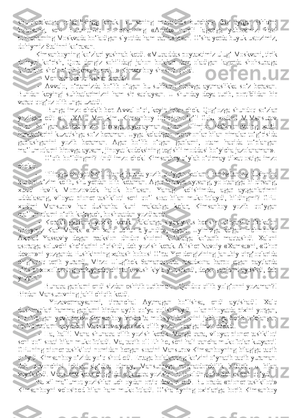 shu   harakatga   qo‘shilishing   kerak.   Bu   sening   muqaddas   burching.   Biz   aytgan   ishlarni
bajarsang,   seni   Butunittifoq   pionerlarining   «Artek»   nomli   lageriga   yuboramiz.   Faol
pionerlarning Moskvada bo‘ladigan slyotida ham qatnashasan. O’sha yerda buyuk ustozimiz,
dohiymiz Stalinni ko‘rasan.
Kimsanboyning ko‘zlari yashnab ketdi. «Muqaddas poytaxtimiz ulug‘ Moskvani, tirik
dohiyni   ko‘rish,   Qora   dengiz   sohilidagi   jahon   bolalari   dam   oladigan   lagerda   shohsupaga
ko‘tarilib she’r o‘qib bersa bormi!..» Kimsanboy shoshib qoldi. 
— Men nima ish qilishim kerak? 
—   Avvalo,   o‘rtamizda   bo‘lib   o‘tgan   bu   suhbatni   birovga   aytmaslikka   so‘z   berasan.
Bundan   keyingi   suhbatlarimizni   ham   sir   saqlaysan.   U   shunday   deya   turib,   portfelidan   bir
varaq qog‘oz olib unga uzatdi.
  — Bunga imzo chekib ber. Avval o‘qi, keyin imzo chek. Qog‘ozga shundoq so‘zlar
yozilgan   edi:   «TILXAT.   Men   kim,   Kimsanboy   Olimjon   o‘g‘li   GPU   xodimi   M.Mansurov
bilan   bo‘lgan   suhbatimizni   birovga   aytmayman.   Otam   Olimjon   Rahmonovning   xatti-
harakatlarini kuzatishga so‘z beraman. Uyga keladigan mehmonlar bilan nimalar to‘g‘risida
gaplashganini   yozib   beraman.   Agar   bo‘lib   o‘tgan   gaplarni,   otam   haqida   to‘plangan
ma’lumotlarni birovga aytsam, jinoyat kodeksining tegishli moddasi bo‘yicha jazolanaman».
— O’qib bo‘ldingmi? Endi imzo chek! Kimsanboy o‘ylab o‘tirmay tilxat ostiga imzo
chekdi. 
— Tilingga ehtiyot bo‘l. Otang haqida yozib qo‘ygan xatlarni har haftaning dushanba
kunlari o‘zim kelib, shu yerdan olib ketaman. Agar birovga aytsang, yo otangga bildirsang,
xuddi   Pavlik   Morozovdek   halok   bo‘lasan.   Yanagi   kelishimda,   agar   aytganlarimni
uddalasang,   viloyat   pioner   tashkiloti   seni   qo‘l   soat   bilan   mukofotlaydi,   bildingmi?   GPU
xodimi   Mansurov   har   dushanba   kuni   maktabga   kelar,   Kimsanboy   yozib   qo‘ygan
ma’lumotlarni o‘qib ko‘rgach, boshqatdan yozdirardi.
—   Kerakli   gaplarni   yozish   kerak.   Faktlarga   siyosiy   tus   berishni   o‘rgan!   Bobokalon
dohiymiz   Karl   Marks:   «Din   xalq   uchun   afyundir»,   degan.   Uyimizga   kelgan   mehmonlar
Axmad   Yassaviy   degan   reaksion   dindor   shoirni   ko‘klarga   ko‘tarib   maqtashdi.   Xalqni
asoratga soluvchi she’rlarini o‘qishdi, deb yozish kerak. Alisher Navoiy «Xamsa»ni, «Chor
devon»ni yozganda Pushkinning xabash bobosi O’rta Yer dengizining janubiy qirg‘oqlarida
chig‘anoq   terib   yurardi.   Mirzo   Ulug‘bek   Samarqandda   rasadxona   barpo   etgan   paytlarda
o‘rislar xoxollarning malayi edi, chipta kovush kiyib yurishardi, degan gaplarni aytishdi, deb
yozgin!
— Bunaqa gaplarni endi sizdan eshitib turibman... Qandoq qilib yolg‘onni yozaman?!
Birdan Mansurovning jahli chiqib ketdi.
—   Yozavermaysanmi,   tirrancha!   Aytmagan   bo‘lishsa,   endi   aytishadi!   Xalq
dushmanlari hamma gaplarni birdan aytib qo‘ya qolishmaydi. Ular nihoyatda pixini yorgan,
niqoblangan   yovlarimiz.   Kimsanboy   bir   hafta   mobaynida   jonini   jabborga   berib   to‘plangan
ma’lumotlarni qaytadan Mansurov aytgandek qilib yozdi. Tagiga imzo chekdi.
— Ha, balli! Mana shunaqa qilib yozish kerak. Menga qara, viloyat pioner tashkiloti
seni qo‘l soati bilan mukofotladi. Ma, taqib ol! Eh-he, seni hali qancha mukofotlar kutyapti!
GPUning pioner tashkiloti nomidan bergan soatini Mansurov Kimsanboyning bilagiga taqib
qo‘ydi. Kimsanboy o‘zida yo‘q shod edi. Ertaga bolalarning ko‘zini o‘ynatib taqib yuraman.
deb   quvonchini   ichiga   sig‘dira   olmay,   Mansurovga   minnatdorchilik   bildirib,   u   bilan
xayrlashdi. Mansurov ketar chog‘ida: «Qanaqa yozishni bilib olding-a?» deb eslatib qo‘ydi.
Bu xil ma’lumot  yozishlar  uch oydan ortiq davom  etdi. Bu orada «pioner  tashkiloti»
Kimsanboyni   velosiped   bilan   ham   mukofotladi.   O’sha   oyning   oxirlariga   borib   Kimsanboy 