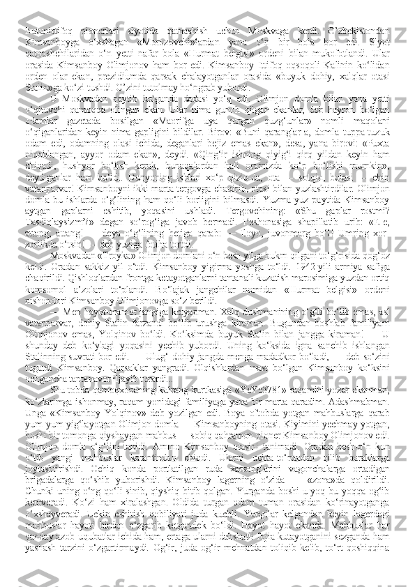 Butunittifoq   pionerlari   slyotida   qatnashish   uchun   Moskvaga   ketdi.   O’zbekistondan
Kimsanboyga   o‘xshagan   «Morozovchi»lardan   yana   o‘n   bir   bola   bor   edi.   Slyot
qatnashchilaridan   o‘n   yetti   nafar   bola   «Hurmat   belgisi»   ordeni   bilan   mukofotlandi.   Ular
orasida   Kimsanboy   Olimjonov   ham   bor   edi.   Kimsanboy   Ittifoq   oqsoqoli   Kalinin   ko‘lidan
orden   olar   ekan,   prezidiumda   qarsak   chalayotganlar   orasida   «buyuk   dohiy,   xalqlar   otasi
Stalin»ga ko‘zi tushdi. O’zini tutolmay ho‘ngrab yubordi. 
U   Moskvadan   qaytib   kelganda   dadasi   yo‘q   edi.   Olimjon   domla   bilan   yana   yetti
o‘qituvchi   qamoqqa   olingan   ekan.   Ular   nima   gunoh   qilgan   ekanlar,   deb   hayron   bo‘lgan
odamlar   gazetada   bosilgan   «Maorifga   uya   qurgan   quzg‘unlar»   nomli   maqolani
o‘qiganlaridan   keyin   nima   gapligini   bildilar.   Birov:   «Buni   qaranglar-a,   domla   tuppa-tuzuk
odam   edi,   odamning   olasi   ichida,   deganlari   bejiz   emas   ekan»,   desa,   yana   birovi:   «Puxta
niqoblangan,   ayyor   odam   ekan»,   deydi.   «Qing‘ir   ishning   qiyig‘i   qirq   yildan   keyin   ham
chiqadi,   hushyor   bo‘lish   kerak,   bunaqalardan   hali   oramizda   ko‘p   bo‘lishi   mumkin»,
deydiganlar   ham   bo‘ldi.   Dunyoning   ishlari   xo‘p   qiziq-da,   ota   —   sotqin,   bolasi   —   chin
vatanparvar! Kimsanboyni ikki marta tergovga chaqirib, otasi bilan yuzlashtirdilar. Olimjon
domla   bu   ishlarda   o‘g‘lining   ham   qo‘li   borligini   bilmasdi.   Yuzma-yuz   paytida   Kimsanboy
aytgan   gaplarni   eshitib,   yoqasini   ushladi.   Tergovchining:   «Shu   gaplar   rostmi?
Tasdiqlaysizmi?»   degan   so‘rog‘iga   javob   bermadi.   Peshonasiga   shapillatib   urib:   «E-e,
attang,   attang!   —   deya   o‘g‘lining   betiga   qarab:   —   Iloyo,   juvonmarg   bo‘l!   Umring   xor-
zorlikda o‘tsin! — deb yuziga fotiha tortdi. 
Moskvadan «Troyka» Olimjon domlani o‘n besh yilga hukm qilgani to‘g‘risida qog‘oz
keldi.   Oradan   sakkiz   yil   o‘tdi.   Kimsanboy   yigirma   yoshga   to‘ldi.   1942-yili   armiya   safiga
chaqirildi. Qishloqlardan frontga ketayotganlarni tantanali kuzatish marosimiga yuzdan ortiq
komsomol   a’zolari   to‘plandi.   Bo‘lajak   jangchilar   nomidan   «Hurmat   belgisi»   ordeni
nishondori Kimsanboy Olimjonovga so‘z berildi.
— Men hayot-mamot  jangiga ketyapman. Xalq dushmanining o‘g‘li bo‘lib emas, asl
vatanparvar,   dohiy   Stalin   farzandi   bo‘lib   urushga   kiraman.   Bugundan   boshlab   familiyam
Olimjonov   emas,   Yolqinov   bo‘ldi.   Ko‘ksimda   buyuk   Stalin   bilan   jangga   kiraman!   —   U
shunday   deb   ko‘ylagi   yoqasini   yechib   yubordi.   Uning   ko‘ksida   igna   sanchib   ishlangan
Stalinning suvrati  bor  edi. — Ulug‘  dohiy jangda menga madadkor  bo‘ladi, — deb so‘zini
tugatdi   Kimsanboy.   Qarsaklar   yangradi.   Olqishlardan   mast   bo‘lgan   Kimsanboy   ko‘ksini
ochgancha tantanavor iljayib turardi...
Shu tobda qamoqxonaning kulrang kurtkasiga «YeYe3781» raqamini yozar ekanman,
ko‘zlarimga ishonmay, raqam  yonidagi familiyaga yana bir marta qaradim. Adashmabman.
Unga   «Kimsanboy   Yolqinov»   deb   yozilgan   edi.   Boya   oftobda   yotgan   mahbuslarga   qarab
yum-yum yig‘layotgan Olimjon domla — Kimsanboyning otasi. Kiyimini yechmay yotgan,
boshi bir tomonga qiyshaygan mahbus — sobiq qahramon pioner Kimsanboy Olimjonov edi.
Olimjon   domla   o‘g‘lini   tanidi.   Ammo   Kimsanboy   otasini   tanimadi.   Oradan   besh-o‘n   kun
o‘tib   yangi   mahbuslar   karantindan   chiqdi.   Ularni   uchta-to‘rttadan   qilib   baraklarga
joylashtirishdi.   Ochiq   konda   portlatilgan   ruda   xarsanglarini   vagonchalarga   ortadigan
brigadalarga   qo‘shib   yuborishdi.   Kimsanboy   lagerning   o‘zida   —   «zona»da   qoldirildi.
Chunki  uning o‘ng qo‘li  sinib, qiyshiq bitib qolgan. Yurganda boshi u yoq-bu yoqqa og‘ib
ketaveradi.   Ko‘zi   ham   xiralashgan.   Oldida   turgan   odam   tuman   orasidan   ko‘rinayotganga
o‘xshayveradi.   Lekin   eshitish   qobiliyati   juda   kuchli.   Yangilar   kelgandan   keyin   lagerdagi
mahbuslar   hayoti   birdan   o‘zgarib   ketgandek   bo‘ldi.   Hayot   hayot   ekanda.   Mahbuslar   har
qanday azob-uqubatlar ichida ham, ertaga ularni dahshatli fojia kutayotganini sezganda ham
yashash   tarzini   o‘zgartirmaydi.   Og‘ir,   juda   og‘ir   mehnatdan   toliqib   kelib,   to‘rt   qoshiqqina 