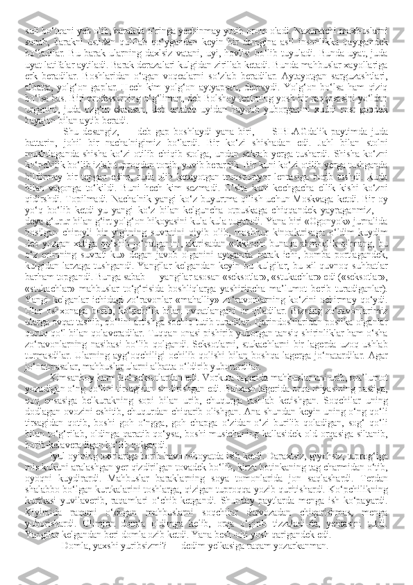 suli bo‘tqani yeb olib, barakda o‘ringa yechinmay yotib orom oladi. Nazoratchi maxbuslarni
sanab,   barakni   ustidan   qulflab   qo‘ygandan   keyin   bir   damgina   asil   insonlikka   qaytgandek
bo‘ladilar.   Bu   barak   ularning   daxlsiz   vatani,   uyi,   hovlisi   bo‘lib   tuyuladi.   Bunda   uyat,   juda
uyat latifalar aytiladi. Barak derazalari kulgidan zirillab ketadi. Bunda mahbuslar xayollariga
erk   beradilar.   Boshlaridan   o‘tgan   voqealarni   so‘zlab   beradilar.   Aytayotgan   sarguzashtlari,
albatta,   yolg‘on   gaplar.   Hech   kim   yolg‘on   aytyapsan,   demaydi.   Yolg‘on   bo‘lsa   ham   qiziq
bo‘lsa bas. Biri professorning o‘g‘liman, deb Bolshoy teatrning yosh bir raqqosasini yo‘ldan
urganini,   juda   ozg‘in   ekansan,   deb   ertalab   uyidan   haydab   yuborganini   xuddi   rost   gapdek
hayajon bilan aytib beradi. 
—   Shu   desangiz,   —   deb   gap   boshlaydi   yana   biri,   —   SIBLAGdalik   paytimda   juda
battarin,   johil   bir   nachalnigimiz   bo‘lardi.   Bir   ko‘zi   shishadan   edi.   Jahl   bilan   stolni
mushtlaganda   shisha   ko‘zi   otilib   chiqib   stolga,   undan   sakrab   yerga   tushardi.   Shisha   ko‘zni
ko‘pchilik bo‘lib izlab tuproqdan topib, yuvib berardik. Bir kuni ko‘zi otilib yerga tushganda
bildirmay   bir   tepgan   edim,   ruda   olib   ketayotgan   transportyor   lentasiga   borib   tushdi.   Ruda
bilan   vagonga   to‘kildi.   Buni   hech   kim   sezmadi.   O’sha   kuni   kechgacha   ellik   kishi   ko‘zni
qidirshdi.  Topilmadi. Nachalnik yangi  ko‘z buyurtma qilish uchun Moskvaga  ketdi. Bir  oy
yo‘q   bo‘lib   ketdi-yu   yangi   ko‘z   bilan   kelguncha   otpuskaga   chiqqandek   yayraganmiz,   —
deya g‘urur bilan g‘irt yolg‘on hikoyasini kula-kula tugatadi. Yana biri «Ogonyok» jurnalida
bosilgan   chiroyli   bir   yigitning   suvratini   qiyib   olib,   mashhur   kinoaktrisaga   o‘ldim-kuydim
deb yozgan xatiga qo‘shib jo‘natganini, aktrisadan «ikkinchi  bunaqa ahmoqlik qilmang, bu
o‘z   erimning   suvrati-ku»   degan   javob   olganini   aytganda   barak   ichi,   bomba   portlagandek,
kulgidan  larzaga   tushgandi.  Yangilar  kelgandan   keyin  bu  kulgilar,  bu  xil  quvnoq  suhbatlar
barham topgandi. Bunga sabab — yangilar asosan «seksotlar», «stukachlar» edi («seksotlar»,
«stukachlar»   mahbuslar   to‘g‘risida   boshliqlarga   yashirincha   ma’lumot   berib   turadiganlar).
Yangi   kelganlar   ichidagi   zo‘ravonlar   «mahalliy»   zo‘ravonlarning   ko‘zini   ochirmay   qo‘ydi.
Ular   oshxonaga   borib,   ko‘pchilik   bilan   ovqatlangani   or   qiladilar.   Bizning   zo‘ravonlarimiz
ularga ovqat tashib, qo‘lini artishga sochiq tutib turadilar. Qarindoshlaridan posilka olganlar
quruq qo‘l bilan qolaveradilar. Tuqqan onasi pishirib yuborgan tansiq shirinliklar ham o‘sha
zo‘ravonlarning   nasibasi   bo‘lib   qolgandi.   Seksotlarni,   stukachlarni   bir   lagerda   uzoq   ushlab
turmasdilar.  Ularning  ayg‘oqchiligi   ochilib  qolishi   bilan  boshqa   lagerga   jo‘natardilar.  Agar
jo‘natmasalar, mahbuslar ularni albatta o‘ldirib yuborardilar. 
Kimsanboy ham faol seksotlardan edi. Vorkuta lagerida mahbuslar uni urib, ma’lumot
yozadigan o‘ng qo‘lini tirsagidan sindirishgan edi. Balxash lagerida orqa miyasining pastiga,
qoq   ensasiga   belkurakning   sopi   bilan   urib,   chuqurga   tashlab   ketishgan.   Soqchilar   uning
dodlagan ovozini eshitib, chuqurdan chiqarib olishgan. Ana shundan keyin uning o‘ng qo‘li
tirsagidan   qotib,   boshi   goh   o‘ngga,   goh   chapga   o‘zidan-o‘zi   burilib   qoladigan,   sog‘   qo‘li
bilan to‘g‘rilab, oldinga qaratib qo‘ysa, boshi  musichaning kallasidek old-orqasiga  siltanib,
borib-kelaveradigan bo‘lib qolgandi. 
Iyul oyining oxirlariga borib havo nihoyatda isib ketdi. Daraxtsiz, giyohsiz, tuprog‘iga
mis kukuni aralashgan yer qizdirilgan tovadek bo‘lib, kirza botinkaning tag charmidan o‘tib,
oyoqni   kuydirardi.   Mahbuslar   baraklarning   soya   tomonlarida   jon   saqlashardi.   Terdan
shalabbo bo‘lgan kurtkalarini toshlarga, qizigan tuproqqa yozib quritishardi. Ko‘pchilikning
kurtkasi   yuvilaverib,   raqamlari   o‘chib   ketgandi.   Shunday   paytlarda   menga   ish   ko‘payardi.
Kiyimida   raqami   o‘chgan   mahbuslarni   soqchilar   darvozadan   chiqarishmas,   menga
yuborishardi.   Olimjon   domla   oldimga   kelib,   orqa   o‘girib   tizzaladi-da,   yelkasini   tutdi.
Yangilar kelgandan beri domla ozib ketdi. Yana besh-olti yosh qarigandek edi. 
— Domla, yaxshi yuribsizmi? — dedim yelkasiga raqam yozarkanman.  