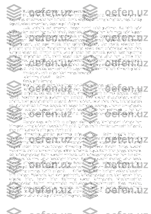 — Xudoga shukur, o‘lmagan qul yashayverarkan. 
— Shu deyman, domla, yoshingiz ham bir joyga borib qoldi. Kattalarda insof yo‘q-da.
Sizni ishga chiqarmasalar ham bo‘lardi. Domla sergaklandi. Uning ko‘nglidan, nega bunday
deyapti, seksot emasmikan, degan xayol o‘tdiyov! 
—   Juda   unchalik   qari   emasman.   Bergan   nonini   oqlab   yuribman.   Sut   ichib   og‘zi
kuygan odam qatiqni ham puflab ichadi, degandek, domlaning ham ko‘p marta og‘zi kuygan
ko‘rinadi.   Qamoqxonalarning   «telegrafi»   juda   aniq   ishlaydi.   Qaysi   lagerda   qandoq   voqea
yuz   bergani   uch   kunga   qolmay   hamma   lagerlarga   yetib   boradi.   Qaysi   shahar   turmasida
kimlar   yotgani,   ular   qaysi   modda   bilan   ayblanayotganlari,   ular   orasida   seksotlar   bor-
yo‘qligini   aniq   biladilar.   Yangilarning   ko‘pchiligi   seksot   ekani   to‘g‘risidagi   xabar   o‘sha
kuniyoq   kelgan   edi.   Olimjon   domla   uzoq   yillardan   beri   qamoqda   yashab   lager   hayotining
ming   bir   chiyrig‘idan   o‘tib,   pishib   ketgan   odam   edi.   Shuning   uchun   ham   u   birov   bilan
dardlashmas,   o‘z   yog‘iga   o‘zi   qovrilib   yuraverardi.   Mahbuslarni   konvoylar   ishga   haydab
ketgandan keyin uch ming kishilik lager bo‘shab qoldi. Mening ertalabki xizmatim ham shu
bilan tugadi. Endi barakka ketmoqchi bo‘lib turganimda, kallasini likillatib Kimsanboy keldi.
— Birodar, shu ortib qolgan lakni menga bersangiz. 
— Lakni nima qilasiz? — dedim. 
— Kerak, yo‘q demang. 
— Mayli, oling, — dedim lak solingan tunuka bankani unga uzatib. 
—   Rahmat,   —   deya   orqasiga   burilar   ekan,   sog‘   qo‘li   bilan   kallasini   barak   tomonga
to‘g‘rilab   qo‘ydida,   asta   keta   boshladi.   Ajab,   Kimsanboy   tanib   bo‘lmas   darajada   o‘zgarib
ketibdi.   Navqiron   yoshida   yuzlarini   ajin   qoplabdi.   Ko‘z   kosalari   chuqurlashgan,   sochlari
to‘kilib, boshi yalang‘ochlanib qolgandi. Ammo ko‘zlari, ovozi o‘sha-o‘sha, bolaligidagidek
edi. Kunlar chidab bo‘lmas darajada isib ketgan bo‘lishiga qaramay, u hamon tomog‘igacha
tugmalari   qadalgan   kurtkasini   terdan   bijg‘ib   ketgan   bo‘lsa   ham   yechmasdi.   U   har   kuni
ertalab qora lak olgani oldimga keladigan bo‘ldi. Shunday kunlarning birida uning kimligini
o‘ziga aytdim.
—   Otangiz   sizga   xo‘p   bilib   ot   qo‘ygan   ekan.   Qarang,   kimligingizni   o‘zingiz   ham
bilmaysiz. Uning ko‘zlari olazarak bo‘lib qoldi. Qo‘liga tiralib o‘rnidan turmoqchi bo‘lgandi,
chap qo‘li kuchsizlik qilib yana o‘tirib qoldi.
—   Kimsanboy,   mendan   yashirmay   qo‘ya   qoling,   —   dedim   bosiqlik   bilan.   —
Ikkovimiz bitta qishloqning bolasimiz. Kimligingiz kaftimning chizig‘idek ayon. Siz Pavlik
Morozovning   sadoqatli   izdoshisiz.   O’z   otangizni   GPUga   sotganingiz   uchun   «Hurmat
belgisi»   ordeni   bilan   mukofotlangan   Kimsanboy   Olimjonovsiz.   Sizlarni   frontga   kuzatish
marosimida qishloq komsomollariga: «Men ko‘ksimda buyuk Stalin bilan jangga kiraman».
deb ko‘kragingizdagi Stalin suvratini minbarda turib ko‘rsatganingizda men ham  bor edim.
Sizga   qora   lak   nima   uchun   kerakligini   bilaman.   Stalinning   suratini   chaplash   uchun   kerak.
Bunaqa   qilishning   endi   foydasi   yo‘q.   Saraton   issig‘ida   terlagan   badanga   bo‘yoq
yopishmaydi.   Ko‘chib   ketaveradi.   Bundan   tashqari...  —   deb   zimdan  unga   nazar   tashladim.
Bopga   o‘ng   tomonga   burilib   qolgandi.   —   Ko‘ksingizda   Stalin   borligini   zeklar   allaqachon
bilib olishgan. Yakshanba kuni sizni  yechintirib, ko‘kragingizdagi  qora lakni kerosin bilan,
solyarka   bilan,   benzin   bilan   Stalinning   suvrati   ko‘ringuncha   ishqalamoqchilar.
Ko‘ksingizdagi   Stalinni   ming-minglab   mahbuslarga   ko‘rsatishmoqchi.   Sizga   maslahat,
xo‘jayiningizga   ayting,   sizni   yo   vaqtincha   qamab   qo‘ysin,   yo   boshqa   lagerga   jo‘natib
yuborsin.   Xoinni   ogohlantirib   to‘g‘ri   ish   qildimmi,   bilmadim.   Harholda   bir   qishloqdan
bo‘lganimiz uchun shunday qildimmi, bilmayman, bilmayman.  