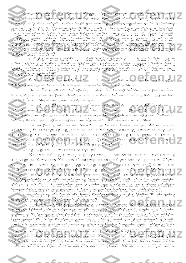 Kimsanboyning   kallasi   chapdan   o‘ngga,   o‘ngdan   chapga   muttasil   borib   kelaverdi.
Xuddi   tutqanoq   tutayotganga   o‘xshardi.   U   mashaqqat   bilan   o‘rnidan   turib,   boshini   barak
tomonga   to‘g‘rilab   qo‘ydi.   Baribir   boshi   yon   tomonga   silkinaverganidan   yo‘lni   ko‘rolmay
gandiraklay boshladi. Ikki marta yiqildi. Yana turdi. Ko‘r odamday tusmollab yura boshladi.
Unga   ham   rahmim   keldi,   ham   undan   jirkanib   ketdim.   Ertasiga   u   qora   lak   olgani   kelmadi.
Tushlikka   yaqin   uchinchi   barakda   nimadir   bo‘ldi.   O’sha   tomonga   sanitar   yugurib   o‘tdi.
Lager kasalxonasining jarrohi — katorjpik Shtokman va zambil ko‘targan ikki sanitar izma-
iz   o‘sha   yoqqa   yugurib   ketishdi.   Bir   ozdan   keyin   zambilda   qonga   belangan   Kimsanboyni
kasalxonaga olib o‘tishdi. 
—   Ko‘ksiga   pichoq   sanchibdi,   —   dedi   barak   navbatchisi.   —   Battar   bo‘lsin!   Itga   it
o‘limi. Mahbuslar baribir uni tirik qo‘yishmasdi. Kechqurun ishdan qaytgan Olimjon domla
kasalxona baragi oldida u yoqdan bu yoqqa asabiy borib-kelib turibdi. Eshik oldida maxorka
chekib turgan sanitardan: 
—   Ahvoli   qalay?   —   deb   so‘radim.   —   Bilmadim,   hozircha   bir   nima   deyish   qiyin.
Pichoq yuragiga bir santimetrcha kirgan. Ertalab sanitar oldimga kelib:
— Bemor Yolqinov sizni so‘rayapti, — dedi. Kimsanboy ko‘kka boqib yotibdi. Ora-
sira   ojizgina   ingrab   qo‘yadi.   Tepasiga   borib,   ahvolini   so‘radim.   Uning   xushi   joyida   edi.
Faqat ko‘p qon ketganidan juda holsiz, bemajol. 
— Hamqishloq, yaqinda muddatingiz tugab uyga ketasiz, — dedi u past tovushda. —
Iltimos,   dadam   qamoqdan   qaytib   kelgan   bo‘lsa,   mening   uzrimni   yetkazing.   Gunohini   qoni
bilan yuvdi, deb ayting. U charchadimi, hartugul, ancha paytgacha indamay yotdi. Navbatchi
sanitar, kerakli gapini ayta olmayapti, deb o‘ylab bizni xoli qoldirib chiqib ketdi. 
—   Bu   dunyoning   azoblaridan   kutulishimga   sanoqli   soatlar   qolgan.   Sizdan   o‘tinib
so‘rayman,   Shtokmanga   ayting,  jonim  uzilishi   bilan  tanam   sovumay,   jasadim  qotmay  turib
ko‘ksimdagi Stalin suratini terim bilan shilib olsin. Fashistlarning kontslagerida o‘liklarning
terisini   shilishda   Shtokman   assistentlik   qilgan.   Qandoq   shilishni   yaxshi   biladi.   U   dunyoga
ham Stalin bilan ketmay. U bilan bitta qabrda yotgulik qilmasin.
Uning bu gaplari iltimos emas, vasiyat edi. 
—   Xotirjam   bo‘ling,   albatta,   unga   aytaman,   —   deb   va’da   berdim.   Fashistlarning
kontslagerida Kimsanboy Yolqinov o‘likxonaga qorovul bo‘lgan deb eshitgan edim. O’lgan
asirlarni tikanli sim bilan o‘ralgan joyga sarjinga o‘xshatib taxlab qo‘yganlar. Qish chillasida
o‘liklar   toshdek   qotib,   muzlab   qoladi.   Ularning   og‘izlaridagi   tilla   tishlarini   o’g‘rilar   qoqib
ketmasin,   deb   qo‘riqlashardi.   Badanida   yara-chaqasi   yo‘q   o‘liklarni   ichkariga,   issiqxonaga
olib   kirganlarida   muz   erib,   murdalarning   badani   yumshab   qoladi.   Shundan   keyin   terisini
shilish   oson   bo‘ladi.   Bu   terilardan   tannoz   xonimlarga   sumkachalar,   tanga-chaqa   soladigan
hamyonchalar, qayishlar yasashardi. Ba’zan yorilgan barabanlarga ham qoplashar edi.
Kimsanboyning oldidan chiqib, jarrox Shtokmanning xonasiga  kirdim. Yolqinovning
vasiyatini unga aytdim. Shtokman bosh chayqadi. 
—   Buni   hatto   xayolingizga   keltirmang.   Umrimda   bunaqa   ish   qilmaganman.   Ammo
qilmagan ishimni zo‘rlab bo‘ynimga qo‘yib, otuvga hukm qilishgandi. Keyin otuv hukmini
yigirma yillik katorgaga almashtirishdi. Kechirasiz,  yana boshqatdan  otuvga hukm  etilishni
istamayman!   Shu   bilan   Shtokman   gapni   qisqa   qildi-yu   meni   xonasidan   chiqarib   yubordi.
Ertalab borganimda sanitar  Yolqinovning sahar  paytida jon berganini aytdi. Ichkariga kirib
murdani   ko‘rmoqchi   bo‘ldim.   Ikki   sanitar   uning   ustidagi   choyshabni   ochib,   Stalinning
suratini   tomosha   qilishayotgan   ekan.   Pichoq   Stalinning   chap   ko‘zidan   sal   pastrog‘iga
sanchilgan   edi.   «Dohiy»ning   surati   shu   qadar   mahorat   bilan   ishlangan   ediki,   xuddi   tirikka
o‘xshab  ko‘rinardi. Ajab, o‘lik tanada  tirik Stalinning surati. Mendan  oldin Olimjon domla 