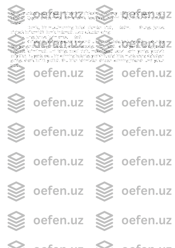 kelib,   murdaga   uzoq   tikilib   o‘tirganini,   o‘pkasini   bosolmay   o‘kirib   yig‘laganini   aytib
berishdi.   Qaytib   chiqqanimda   domla   eshik   kesakisiga   boshini   tirab,   holsiz   bir   alpozda
turardi. 
—   Domla,   bir   musulmonning   bolasi   olamdan   o‘tdi,   —dedim.   —   Shunga   janoza
o‘qitsak bo‘larmidi? Domla indamadi. Uzoq sukutdan so‘ng: 
— Unga janoza lozim emas, — dedi. 
—   Ko‘kragida   kofirning   surati   bor.   Endi   u   bejanoza,   bekafan   ko‘miladi.   U   shunday
dedi-yu   gandiraklab-gandiraklab,   barak   orqasiga   o‘tib   ketdi.   «Dohiy»   Stalinning   jasadi
tuproqqa   ko‘milmadi.   Uni   ichiga   poxol   tiqib,   mavzoleyga,   ustozi   Lenin   yoniga   yotqizib
qo‘ydilar. Bu yerda esa u bir xoinning badaniga yopishib, atigi bitta murda arang sig‘adigan
go‘riga   sherik   bo‘lib   yotibdi.   Shu   bilan   ichimizdan   chiqqan   xoinning   jirkanch   umri   yakun
topdi. 