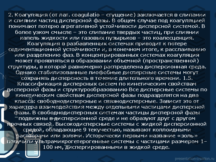 2. Коагуляция (от лат. coagulatio – сгущение) заключается в слипании 
и слиянии частиц дисперсной фазы. В общем случае под коагуляцией 
понимают потерю агрегативной устойчивости дисперсной системой. В 
более узком смысле – это слипание твердых частиц, при слиянии 
капель жидкости или газовых пузырьков – это коалесценция. 
Коагуляция в разбавленных системах приводит к потере 
седиментационной устойчивости и, в конечном итоге, к расслаиванию 
или разделению фаз. В концентрированных системах коагуляция 
может проявляться в образовании объемной (пространственной) 
структуры, в которой равномерно распределена дисперсионная среда. 
Однако стабилизованные лиофобные дисперсные системы могут 
сохранять дисперсность в течение длительного времени. 1.5. 
Классификация дисперсных систем по кинетическим свойствам 
дисперсной фазы и структурообразованию Все дисперсные системы по 
кинетическим свойствам дисперсной фазы подразделятся на два 
класса: свободнодисперсные и связнодисперсные. Зависит это от 
характера взаимодействия между отдельными частицами дисперсной 
фазы. В свободнодисперсных системах частицы дисперсной фазы 
подвижны в дисперсионной среде и не образуют друг с другом 
прочных связей. Высокодисперсные системы с жидкой дисперсионной 
средой, обладающие 9 текучестью, называют коллоидными 
растворами или золями. Исторически первыми название «золь» 
получили ультрамикрогетерогенные системы с частицами размером 1–
100 нм, диспергированными в жидкой среде.   