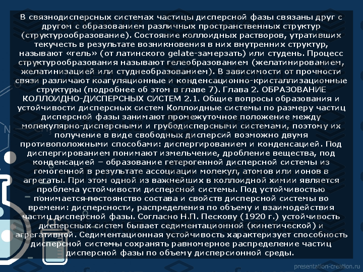 В связнодисперсных системах частицы дисперсной фазы связаны друг с 
другом с образованием различных пространственных структур 
(структурообразование). Состояние коллоидных растворов, утративших 
текучесть в результате возникновения в них внутренних структур, 
называют «гель» (от латинского gelate-замерзать) или студень. Процесс 
структурообразования называют гелеобразованием (желатинированием, 
желатинизацией или студнеобразованием). В зависимости от прочности 
связи различают коагуляционные и конденсационно-кристаллизационные 
структуры (подробнее об этом в главе 7). Глава 2. ОБРАЗОВАНИЕ 
КОЛЛОИДНО-ДИСПЕРСНЫХ СИСТЕМ 2.1. Общие вопросы образования и 
устойчивости дисперсных систем Коллоидные системы по размеру частиц 
дисперсной фазы занимают промежуточное положение между 
молекулярно-дисперсными и грубодисперсными системами, поэтому их 
получение в виде свободных дисперсий возможно двумя 
противоположными способами: диспергированием и конденсацией. Под 
диспергированием понимают измельчение, дробление вещества, под 
конденсацией – образование гетерогенной дисперсной системы из 
гомогенной в результате ассоциации молекул, атомов или ионов в 
агрегаты. При этом одной из важнейших в коллоидной химии является 
проблема устойчивости дисперсной системы. Под устойчивостью 
понимается постоянство состава и свойств дисперсной системы во 
времени: дисперсности, распределения по объему и взаимодействия 
частиц дисперсной фазы. Согласно Н.П. Пескову (1920 г.) устойчивость 
дисперсных систем бывает седиментационной (кинетической) и 
агрегативной. Седиментационная устойчивость характеризует способность 
дисперсной системы сохранять равномерное распределение частиц 
дисперсной фазы по объему дисперсионной среды.   