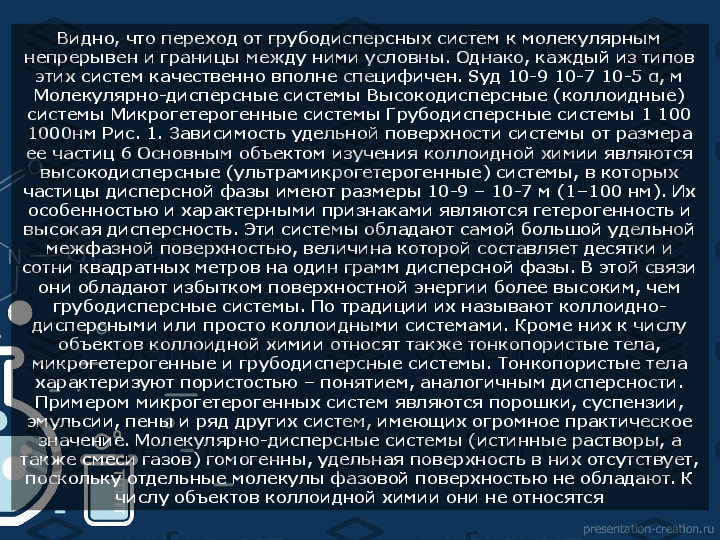 Видно, что переход от грубодисперсных систем к молекулярным 
непрерывен и границы между ними условны. Однако, каждый из типов 
этих систем качественно вполне специфичен. Sуд 10-9 10-7 10-5 α, м 
Молекулярно-дисперсные системы Высокодисперсные (коллоидные) 
системы Микрогетерогенные системы Грубодисперсные системы 1 100 
1000нм Рис. 1. Зависимость удельной поверхности системы от размера 
ее частиц 6 Основным объектом изучения коллоидной химии являются 
высокодисперсные (ультрамикрогетерогенные) системы, в которых 
частицы дисперсной фазы имеют размеры 10-9 – 10-7 м (1–100 нм). Их 
особенностью и характерными признаками являются гетерогенность и 
высокая дисперсность. Эти системы обладают самой большой удельной 
межфазной поверхностью, величина которой составляет десятки и 
сотни квадратных метров на один грамм дисперсной фазы. В этой связи 
они обладают избытком поверхностной энергии более высоким, чем 
грубодисперсные системы. По традиции их называют коллоидно-
дисперсными или просто коллоидными системами. Кроме них к числу 
объектов коллоидной химии относят также тонкопористые тела, 
микрогетерогенные и грубодисперсные системы. Тонкопористые тела 
характеризуют пористостью – понятием, аналогичным дисперсности. 
Примером микрогетерогенных систем являются порошки, суспензии, 
эмульсии, пены и ряд других систем, имеющих огромное практическое 
значение. Молекулярно-дисперсные системы (истинные растворы, а 
также смеси газов) гомогенны, удельная поверхность в них отсутствует, 
поскольку отдельные молекулы фазовой поверхностью не обладают. К 
числу объектов коллоидной химии они не относятся  