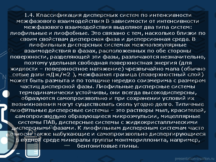 1.4. Классификация дисперсных систем по интенсивности 
межфазового взаимодействия В зависимости от интенсивности 
межфазового взаимодействия выделяют два типа систем: 
лиофильные и лиофобные. Это связано с тем, насколько близки по 
своим свойствам дисперсная фаза и дисперсионная среда. В 
лиофильных дисперсных системах межмолекулярные 
взаимодействия в фазах, расположенных по обе стороны 
поверхности, разделяющей эти фазы, различаются незначительно, 
поэтому удельная свободная поверхностная энергия (для 
жидкости – поверхностное натяжение) чрезвычайно мала (обычно 
сотые доли мДж/м2 ), межфазная граница (поверхностный слой) 
может быть размыта и по толщине нередко соизмерима с размером 
частиц дисперсной фазы. Лиофильные дисперсные системы 
термодинамически устойчивы, они всегда высокодисперсны, 
образуются самопроизвольно и при сохранении условий их 
возникновения могут существовать сколь угодно долго. Типичные 
лиофильные дисперсные системы – это растворы мыл, красителей, 
самопроизвольно образующиеся микроэмульсии, мицеллярные 
системы ПАВ, дисперсные системы с жидкокристаллическими 
дисперсными фазами. К лиофильным дисперсным системам часто 
относят также набухающие и самопроизвольно диспергирующиеся 
в водной среде минералы группы монтмориллонита, например, 
бентонитовые глины.  