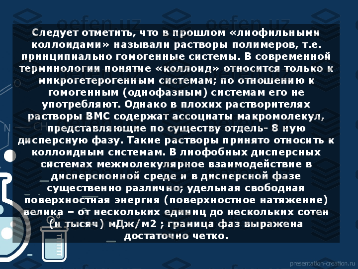 Следует отметить, что в прошлом «лиофильными 
коллоидами» называли растворы полимеров, т.е. 
принципиально гомогенные системы. В современной 
терминологии понятие «коллоид» относится только к 
микрогетерогенным системам; по отношению к 
гомогенным (однофазным) системам его не 
употребляют. Однако в плохих растворителях 
растворы ВМС содержат ассоциаты макромолекул, 
представляющие по существу отдель- 8 ную 
дисперсную фазу. Такие растворы принято относить к 
коллоидным системам. В лиофобных дисперсных 
системах межмолекулярное взаимодействие в 
дисперсионной среде и в дисперсной фазе 
существенно различно; удельная свободная 
поверхностная энергия (поверхностное натяжение) 
велика – от нескольких единиц до нескольких сотен 
(и тысяч) мДж/м2 ; граница фаз выражена 
достаточно четко.  