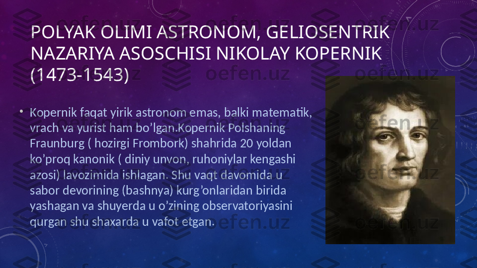 POLYAK OLIMI ASTRONOM, GELIOSENTRIK 
NAZARIYA ASOSCHISI NIKOLAY KOPERNIK 
(1473-1543) 
•
Kopernik faqat yirik astronom emas, balki matematik, 
vrach va yurist ham bo’lgan.Kopernik Polshaning 
Fraunburg ( hozirgi Frombork) shahrida 20 yoldan 
ko’proq kanonik ( diniy unvon, ruhoniylar kengashi 
azosi) lavozimida ishlagan. Shu vaqt davomida u 
sabor devorining (bashnya) kurg’onlaridan birida 
yashagan va shuyerda u o’zining observatoriyasini 
qurgan shu shaxarda u vafot etgan. 