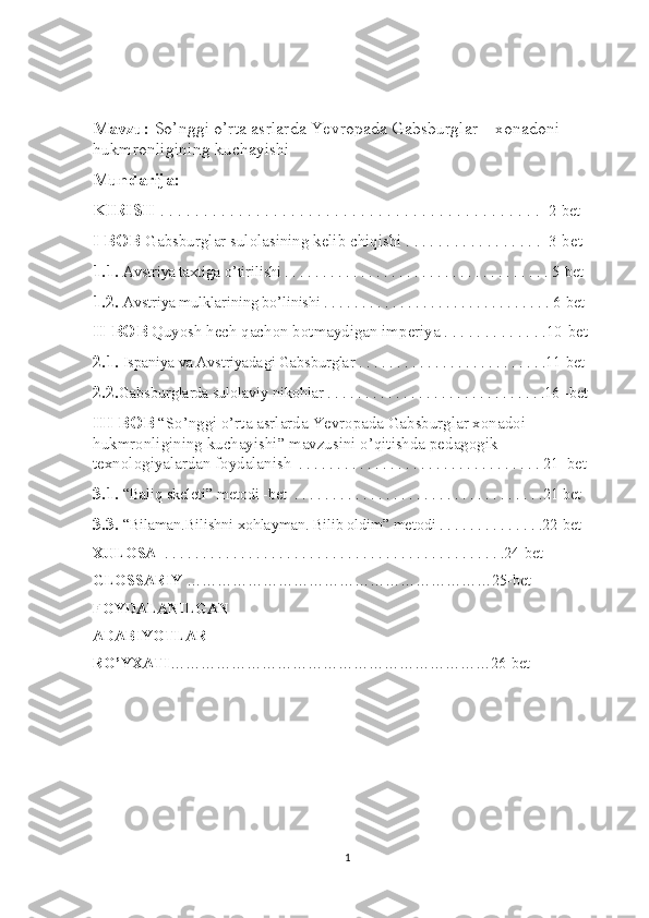 Mavzu:  So’nggi o’rta asrlarda Yevropada Gabsburglar    xonadoni 
hukmronligining kuchayishi
Mundarija:
KIRISH  . . . . . . . . . . . . . . . . . . . . . . . . . . . . . . . . . . . . . . . . . . . .   2-bet
I BOB  Gabsburglar sulolasining kelib chiqishi . . . . . . . . . . . . . . . . .  3-bet
1.1.  Avstriya taxtiga o’tirilishi . . . . . . . . . . . . . . . . . . . . . . . . . . . . . . . . . . . 5-bet
1.2.  Avstriya mulklarining bo’linishi . . . . . . . . . . . . . . . . . . . . . . . . . . . . . . 6-bet
II BOB   Quyosh hech qachon botmaydigan imperiya . . . . . . . . . . . . .10-bet 
2.1.  Ispaniya va Avstriyadagi Gabsburglar . . . . . . . . . . . . . . . . . . . . . . . . .11-bet
2.2. Gabsburglarda sulolaviy nikohlar . . . . . . . . . . . . . . . . . . . . . . . . . . . . .16 -bet
III BOB   “So’nggi o’rta asrlarda Yevropada Gabsburglar xonadoi 
hukmronligining kuchayishi” mavzusini o’qitishda pedagogik 
texnologiyalardan foydalanish   . . . . . . . . . . . . . . . . . . . . . . . . . . . . . . . . 21 -bet
3.1.  “Baliq skeleti” metodi -bet  . . . . . . . . . . . . . . . . . . . . . . . . . . . . . . . . .21-bet
3.3.  “Bilaman.Bilishni xohlayman. Bilib oldim” metodi . . . . . . . . . . . . . .22-bet
XULOSA   . . . . . . . . . . . . . . . . . . . . . . . . . . . . . . . . . . . . . . . . . . . . .24-bet 
GLOSSARIY  ……………………………………………………25-bet
FOYDALANILGAN
ADABIYOTLAR
RO’YXATI ………………………………………………………26-bet
1 