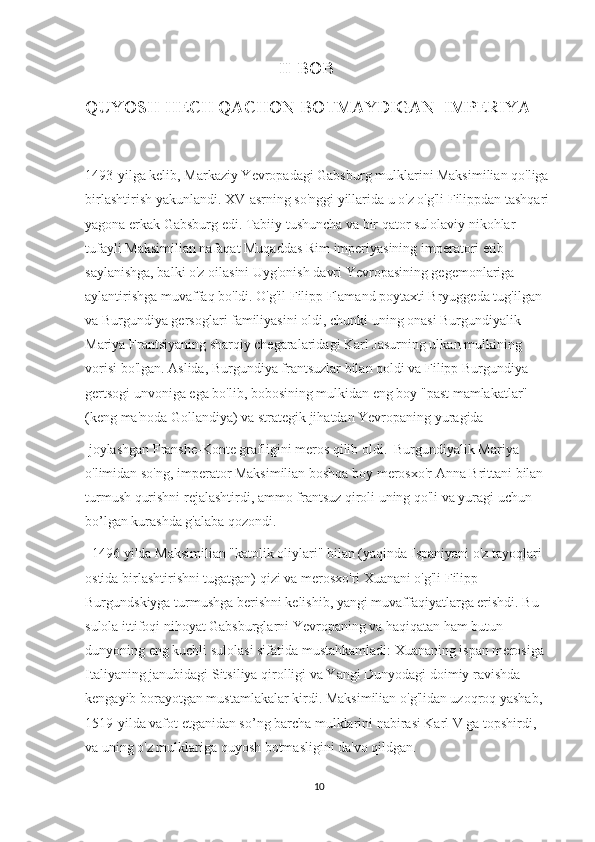                                            II-BOB
QUYOSH HECH QACHON BOTMAYDIGAN  IMPERIYA 
1493-yilga kelib, Markaziy Yevropadagi Gabsburg mulklarini Maksimilian qo'liga 
birlashtirish yakunlandi. XV-asrning so'nggi yillarida u o'z o'g'li Filippdan tashqari
yagona erkak Gabsburg edi. Tabiiy tushuncha va bir qator sulolaviy nikohlar 
tufayli Maksimilian nafaqat Muqaddas Rim imperiyasining imperatori etib 
saylanishga, balki o'z oilasini Uyg'onish davri Yevropasining gegemonlariga 
aylantirishga muvaffaq bo'ldi. O'g'il Filipp Flamand poytaxti Bryuggeda tug'ilgan 
va Burgundiya gersoglari familiyasini oldi, chunki uning onasi Burgundiyalik 
Mariya Frantsiyaning sharqiy chegaralaridagi Karl Jasurning ulkan mulkining 
vorisi bo'lgan. Aslida, Burgundiya frantsuzlar bilan qoldi va Filipp Burgundiya 
gertsogi unvoniga ega bo'lib, bobosining mulkidan eng boy "past mamlakatlar" 
(keng ma'noda Gollandiya) va strategik jihatdan Yevropaning yuragida
 joylashgan Franshe-Konte grafligini meros qilib oldi.  Burgundiyalik Mariya 
o'limidan so'ng, imperator Maksimilian boshqa boy merosxo'r Anna Brittani bilan 
turmush qurishni rejalashtirdi, ammo frantsuz qiroli uning qo'li va yuragi uchun  
bo’lgan kurashda g'alaba qozondi.
  1496 yilda Maksimilian "katolik oliylari" bilan (yaqinda Ispaniyani o'z tayoqlari 
ostida birlashtirishni tugatgan) qizi va merosxo'ri Xuanani o'g'li Filipp 
Burgundskiyga turmushga berishni kelishib, yangi muvaffaqiyatlarga erishdi. Bu 
sulola ittifoqi nihoyat Gabsburglarni Yevropaning va haqiqatan ham butun 
dunyoning eng kuchli sulolasi sifatida mustahkamladi: Xuananing ispan merosiga 
Italiyaning janubidagi Sitsiliya qirolligi va Yangi Dunyodagi doimiy ravishda 
kengayib borayotgan mustamlakalar kirdi. Maksimilian o'g'lidan uzoqroq yashab, 
1519-yilda vafot etganidan so’ng barcha mulklarini nabirasi Karl V ga topshirdi,  
va uning o'z mulklariga quyosh botmasligini da'vo qildgan.
10 