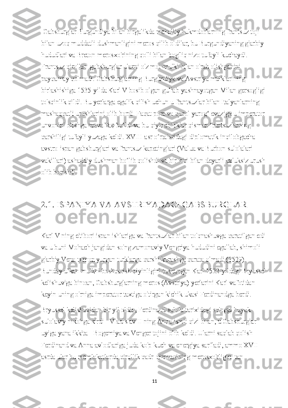  Gabsburglar Burgundiya bilan birgalikda mahalliy hukmdorlarning frantsuz toji 
bilan uzoq muddatli dushmanligini meros qilib oldilar, bu Burgundiyaning g'arbiy 
hududlari va Breton merosxo'rining qo'li bilan bog'liq nizo tufayli kuchaydi. 
Frantsuz qirollari gabsburglar ularni o'z mol-mulki bilan o'rab olishganini 
payqamay qolmadi. Gabsburglarning Burgundiya va Avstriya mulklarining 
birlashishiga 1535-yilda Karl V bosib olgan gullab-yashnayotgan Milan gersogligi 
to'sqinlik qildi. Bu yerlarga egalik qilish uchun u frantsuzlar bilan Italyanlarning 
mashaqqatli urushlarini olib bordi. Faqat pora va qurol-yarog‘ evaziga u imperator 
unvonini olishga muvaffaq bo‘ldi va bu qiyinchiliklar qisman frantsuzlarning 
qarshiligi tufayli yuzaga keldi. XVIII-asr o rtalaridagi diplomatik inqilobgacha ʻ
avstro-ispan gabsburglari va frantsuz kapetinglari (Valua va Burbon sulolalari 
vakillari) ashaddiy dushman bo lib qolishdi va bir-biri bilan deyarli uzluksiz urush 	
ʻ
olib borishdi.
2.1. ISPANIYA VA AVSTRIYADAGI GABSBURGLAR
 
Karl V ning e'tibori ispan ishlariga va frantsuzlar bilan to'qnashuvga qaratilgan edi 
va u buni Mohach jangidan so'ng zamonaviy Vengriya hududini egallab, shimoli-
g'arbiy Vena tomon yurgan turklarga qarshi kurashga qarata olmadi (1529). 
Bunday ulkan mulkni boshqarish qiyinligini tushungan Karl 1522-yildagi Bryussel
kelishuviga binoan, Gabsburglarning meros (Avstriya) yerlarini Karl vafotidan 
keyin uning o'rniga imperator taxtiga o'tirgan kichik ukasi Ferdinandga berdi. 
Bryussel kelishuvidan bir yil oldin, Ferdinand sulola tarixidagi so'nggi buyuk 
sulolaviy nikohga kirdi - Vladislav II ning Anna ismli qizi bilan, u Gabsburglar 
uyiga yana ikkita - Bogemiya va Venger tojini olib keldi. Ularni saqlab qolish 
Ferdinand va Anna avlodlariga juda ko'p kuch va energiya sarfladi, ammo XVII-
asrda ular bu mamlakatlarda qirollik qadr-qimmatining merosxo'rligini tan 
11 