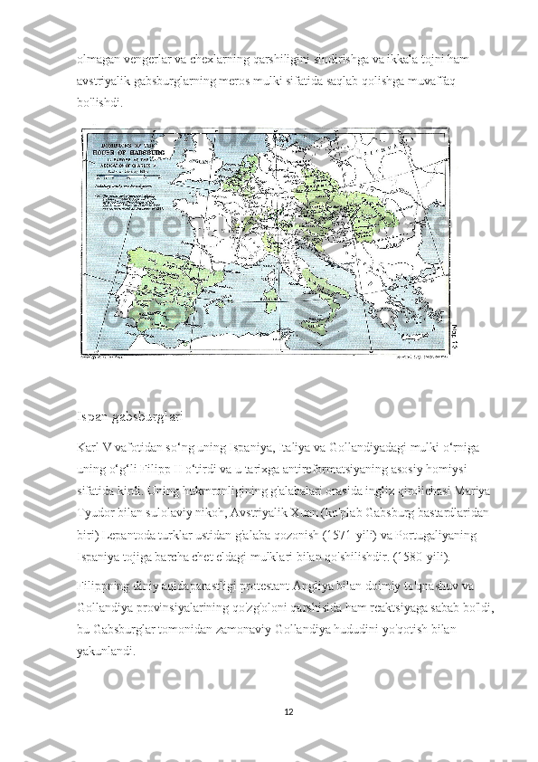 olmagan vengerlar va chexlarning qarshiligini sindirishga va ikkala tojni ham 
avstriyalik gabsburglarning meros mulki sifatida saqlab qolishga muvaffaq 
bo'lishdi. 
Ispan gabsburglari
Karl V vafotidan so‘ng uning Ispaniya, Italiya va Gollandiyadagi mulki o‘rniga 
uning o‘g‘li Filipp II o‘tirdi va u tarixga antireformatsiyaning asosiy homiysi 
sifatida kirdi. Uning hukmronligining g'alabalari orasida ingliz qirolichasi Mariya 
Tyudor bilan sulolaviy nikoh, Avstriyalik Xuan (ko'plab Gabsburg bastardlaridan 
biri) Lepantoda turklar ustidan g'alaba qozonish (1571-yili) va Portugaliyaning 
Ispaniya tojiga barcha chet eldagi mulklari bilan qo'shilishdir. (1580-yili).
Filippning diniy aqidaparastligi protestant Angliya bilan doimiy to'qnashuv va 
Gollandiya provinsiyalarining qo'zg'oloni qarshisida ham reaktsiyaga sabab bo'ldi, 
bu Gabsburglar tomonidan zamonaviy Gollandiya hududini yo'qotish bilan 
yakunlandi.
12 