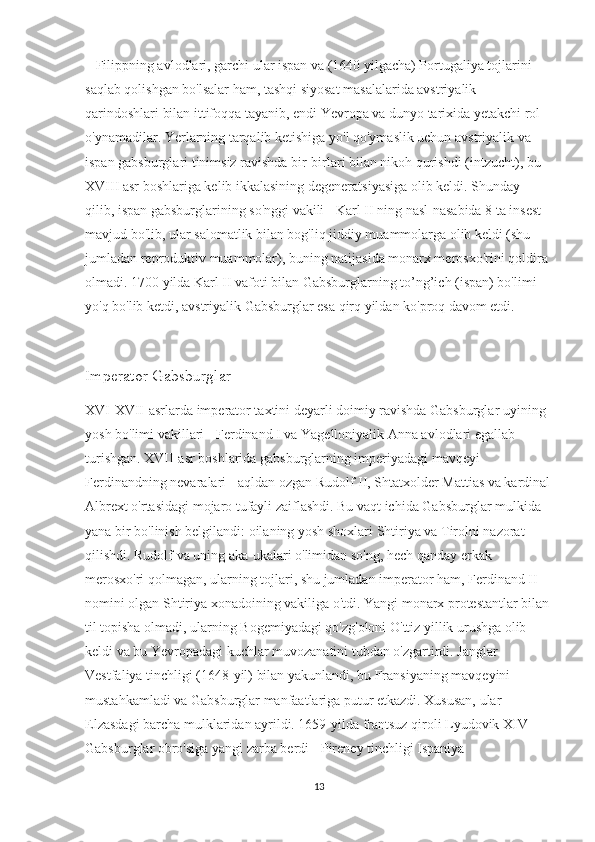    Filippning avlodlari, garchi ular ispan va (1640 yilgacha) Portugaliya tojlarini 
saqlab qolishgan bo'lsalar ham, tashqi siyosat masalalarida avstriyalik 
qarindoshlari bilan ittifoqqa tayanib, endi Yevropa va dunyo tarixida yetakchi rol 
o'ynamadilar. Yerlarning tarqalib ketishiga yo'l qo'ymaslik uchun avstriyalik va 
ispan gabsburglari tinimsiz ravishda bir-birlari bilan nikoh qurishdi (intzucht), bu 
XVIII asr boshlariga kelib ikkalasining degeneratsiyasiga olib keldi. Shunday 
qilib, ispan gabsburglarining so'nggi vakili - Karl II ning nasl-nasabida 8 ta insest 
mavjud bo'lib, ular salomatlik bilan bog'liq jiddiy muammolarga olib keldi (shu 
jumladan reproduktiv muammolar), buning natijasida monarx merosxo'rini qoldira 
olmadi. 1700 yilda Karl II vafoti bilan Gabsburglarning to’ng’ich (ispan) bo'limi 
yo'q bo'lib ketdi, avstriyalik Gabsburglar esa qirq yildan ko'proq davom etdi.
Imperator Gabsburglar
XVI-XVII-asrlarda imperator taxtini deyarli doimiy ravishda Gabsburglar uyining 
yosh bo'limi vakillari - Ferdinand I va Yagelloniyalik Anna avlodlari egallab 
turishgan. XVII-asr boshlarida gabsburglarning imperiyadagi mavqeyi 
Ferdinandning nevaralari - aqldan ozgan Rudolf II, Shtatxolder Mattias va kardinal
Albrext o'rtasidagi mojaro tufayli zaiflashdi. Bu vaqt ichida Gabsburglar mulkida 
yana bir bo'linish belgilandi: oilaning yosh shoxlari Shtiriya va Tirolni nazorat 
qilishdi. Rudolf va uning aka-ukalari o'limidan so'ng, hech qanday erkak 
merosxo'ri qolmagan, ularning tojlari, shu jumladan imperator ham, Ferdinand II 
nomini olgan Shtiriya xonadoining vakiliga o'tdi. Yangi monarx protestantlar bilan
til topisha olmadi, ularning Bogemiyadagi qo'zg'oloni O'ttiz yillik urushga olib 
keldi va bu Yevropadagi kuchlar muvozanatini tubdan o'zgartirdi. Janglar 
Vestfaliya tinchligi (1648-yil) bilan yakunlandi, bu Fransiyaning mavqeyini 
mustahkamladi va Gabsburglar manfaatlariga putur etkazdi. Xususan, ular 
Elzasdagi barcha mulklaridan ayrildi. 1659-yilda frantsuz qiroli Lyudovik XIV 
Gabsburglar obro'siga yangi zarba berdi - Pireney tinchligi Ispaniya 
13 