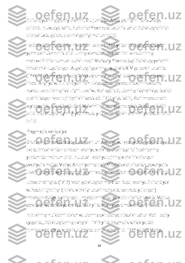 Gollandiyasining g'arbiy qismini, shu jumladan Artua grafligini frantsuzlarga 
qoldirdi. Bu vaqtga kelib, Burbonlar Yevropada ustunlik uchun Gabsburglar bilan 
to'qnashuvda g'alaba qozonishganligi ma'lum bo'ldi.
Ferdinand II ning nabirasi imperator Leopold 1658 yildan 1705 yilgacha deyarli 
yarim asr hukmronlik qildi. Uning xizmatlari orasida Tirol xonadonining 
merosxo'ri bilan turmush qurish orqali Markaziy Yevropadagi Gabsburg yerlarini 
birlashtirish tugallangan. Augsburg ligasining Lyudovik XIV ga qarshi urushida 
(1688-1697) imperator hatto Gabsburglarning qadimgi dushmanlari - protestant-
liberal Angliya va Gollandiyani ham o'ziga tortdi. Imperator taxtini navbatma-
navbat Leopoldning ikki o g li Jozef va Karl egalladi; ularning ikkinchisiga dastlabʻ ʻ
qochib ketgan ispan toji berilishi kerak edi. 1711 yilga kelib, Karl imperator etib 
saylanganida, u xuddi ajdodlari Maksimilian kabi yagona erkak Gabsburg bo'lib 
qoldi. Gabsburglar uyining yaqin orada yo'q bo'lib ketishi ehtimoli yanada aniqroq 
bo'ldi.
Pragmatik sanktsiya
Charlzning imperator taxtiga o'tirilishi uni Avstriya va Ispaniyaning yagona tayoq 
ostida birlashishidan qo'rqqan Ispaniya vorisligi urushidagi ittifoqchilarning 
yordamidan mahrum qildi. Bu urush Ispaniya tojining vorisi hisoblangan 
avstriyalik malika Mariya Antoniyaning o'g'li Vittelsbaxlar oilasidan Bavariyalik 
Jozef Ferdinand vafot etganidan keyin ispan gabsburglari merosi uchun boshlandi.
Utrext tinchligida (1713) ispan gabsburglari mulkidan faqat Ispaniya Gollandiyasi 
va Neapol Qirolligi (Polsha vorisligi urushi natijasida tez orada yo'qolgan) 
imperator Karlga tayinlangan. Imperatorning Italiya sotib olishlari orasida Mantua 
gersogligi va Sardiniya oroli (u 1717 yilda Sitsiliyaga almashtirilgan) bor edi.
Bobosining mulklarini qizlari va ularning avlodlariga o'tkazish uchun Karl - qat'iy 
aytganda, Gabsburglarning oxirgisi - 1713 yilda pragmatik sanktsiya deb 
nomlanuvchi taxtga vorislik to'g'risida qonun qabul qildi. 1736 yilda u Mariya 
14 