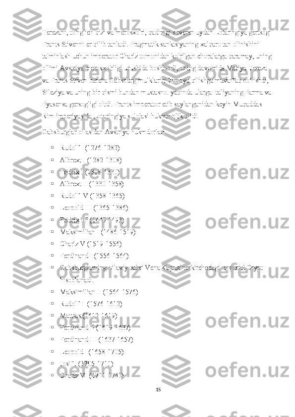 Terezani, to'ng'ich qizi va merosxo'ri, qadimgi suveren uydan Lotaringiya gertsogi 
Frants Stivenni er qilib tanladi. Pragmatik sanktsiyaning xalqaro tan olinishini 
ta'minlash uchun imperator Charlz tomonidan ko'rilgan choralarga qaramay, uning 
o'limi Avstriya merosxo'rligi urushida boshlandi, uning davomida Mariya Tereza 
va Frants Stiven barcha Gabsburg mulklarini himoya qilishga muvaffaq bo'lishdi, 
Sileziya va uning bir qismi bundan mustasno. yaqinda ularga Italiyaning Parma va 
Pyasensa gersogligi o'tdi. Frants imperator etib saylanganidan keyin Muqaddas 
Rim imperiyasida Lotaringiya sulolasi hukmronlik qildi.
Gabsburglar oilasidan Avstriya hukmdorlari
 Rudolf I (1276-1282)
 Albrext I (1282-1308)
 Fridrix I (1308-1330)
 Albrext II (1330-1358)
 Rudolf IV (1358-1365)
 Leopold III (1365-1386)
 Fridrix III (1440-1493)
 Maksimilian I (1486-1519)
 Charlz V (1519-1556)
 Ferdinand I (1556-1564)
 Gabsburglarning oilaviy qabri Vena Kapuzinerkirchedagi Imperial Crypt 
hisoblanadi.
 Maksimilian II (1564-1576)
 Rudolf II (1576-1612)
 Mattias (1612-1619)
 Ferdinand II (1619-1637)
 Ferdinand III (1637-1657)
 Leopold I (1658-1705)
 Iosif I (1705-1711)
 Charlz VI (1711-1740)
15 