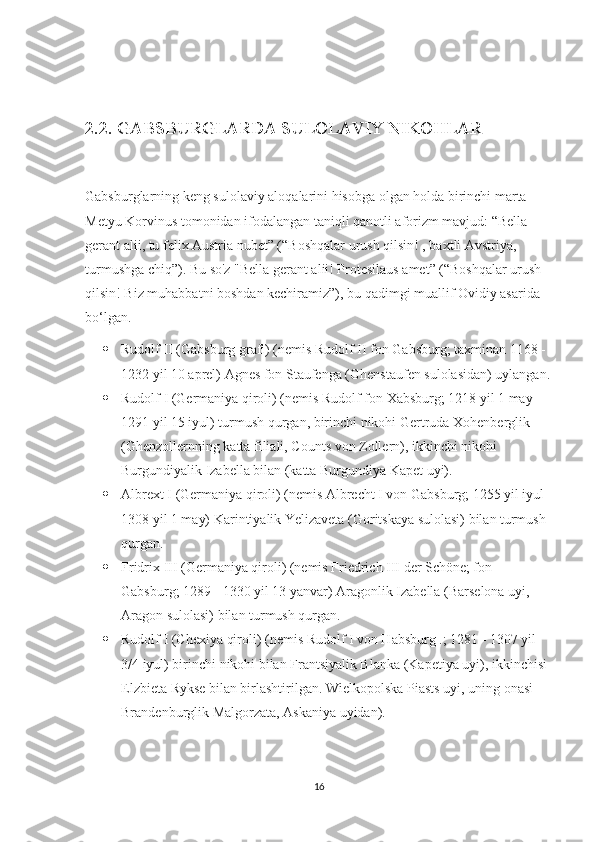  
2.2. GABSBURGLARDA SULOLAVIY NIKOHLAR
Gabsburglarning keng sulolaviy aloqalarini hisobga olgan holda birinchi marta 
Metyu Korvinus tomonidan ifodalangan taniqli qanotli aforizm mavjud: “Bella 
gerant alii, tu felix Austria nubet” (“Boshqalar urush qilsin! , baxtli Avstriya, 
turmushga chiq”). Bu so'z "Bella gerant alii! Protesilaus amet” (“Boshqalar urush 
qilsin! Biz muhabbatni boshdan kechiramiz”), bu qadimgi muallif Ovidiy asarida 
bo‘lgan.
 Rudolf II (Gabsburg grafi) (nemis Rudolf II fon Gabsburg; taxminan 1168 - 
1232 yil 10 aprel) Agnes fon Staufenga (Ghenstaufen sulolasidan) uylangan.
 Rudolf I (Germaniya qiroli) (nemis Rudolf fon Xabsburg; 1218 yil 1 may - 
1291 yil 15 iyul) turmush qurgan, birinchi nikohi Gertruda Xohenberglik 
(Ghenzollernning katta filiali, Counts von Zollern), ikkinchi nikohi 
Burgundiyalik Izabella bilan (katta Burgundiya Kapet uyi).
 Albrext I (Germaniya qiroli) (nemis Albrecht I von Gabsburg; 1255 yil iyul -
1308 yil 1 may) Karintiyalik Yelizaveta (Goritskaya sulolasi) bilan turmush 
qurgan.
 Fridrix III (Germaniya qiroli) (nemis Friedrich III der Schöne; fon 
Gabsburg; 1289 - 1330 yil 13 yanvar) Aragonlik Izabella (Barselona uyi, 
Aragon sulolasi) bilan turmush qurgan.
 Rudolf I (Chexiya qiroli) (nemis Rudolf I von Habsburg .; 1281 - 1307 yil 
3/4 iyul) birinchi nikohi bilan Frantsiyalik Blanka (Kapetiya uyi), ikkinchisi 
Elzbieta Rykse bilan birlashtirilgan. Wielkopolska Piasts uyi, uning onasi 
Brandenburglik Malgorzata, Askaniya uyidan).
16 